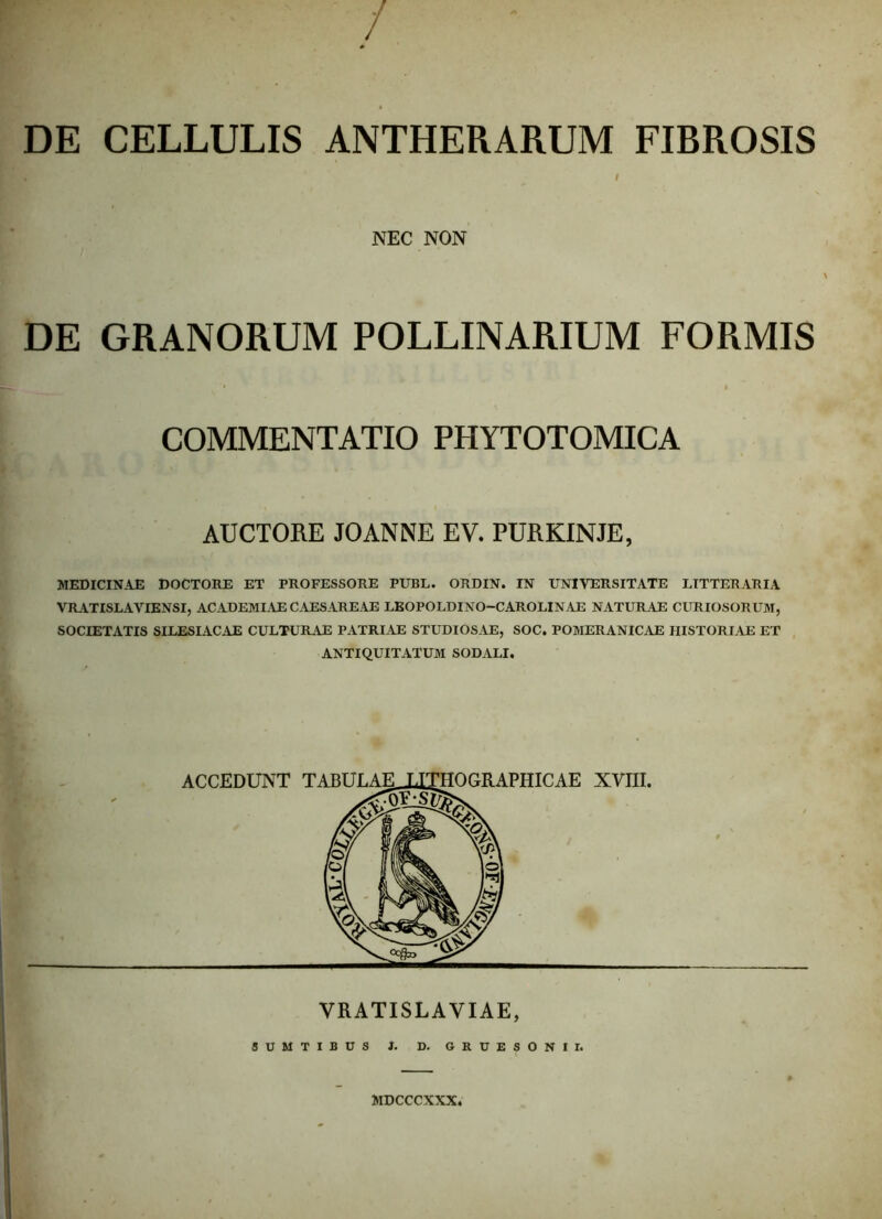 / DE CELLULIS ANTHERARUM FIBROSIS ♦ I NEC NON DE GRANORUM POLLINARIUM FORMIS COMMENTATIO PHYTOTOMICA AUCTORE JOANNE EV. PURKINJE, MEDICINAE DOCTORE ET PROFESSORE PUBL. ORDIN. IN UNIVERSITATE LITTERARIA VRATISLAVIENSI, ACADEMIAE CAESAREAE LEOPOLDINO-CAROLINAE NATURAE CURIOSORUM, SOCIETATIS SILESIACAE CULTURAE PATRIAE STUDIOSAE, SOC. POMERANICAE HISTORIAE ET ANTIQUITATUM SODALI. VRATISLAVIAE, SUMTIBUS 1. D. GRUESONII. MDCCCXXX.