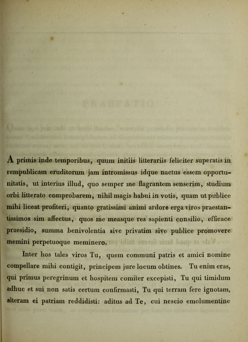 A primis inde temporibus, quum initiis litterariis feliciter superatis in rempublicam eruditorum jam intromissus idque nactus essem opportu- nitatis, ut interius illud, quo semper me flagrantem senserim, studium orbi litterato comprobarem, nihil magis habui in votis, quam ut publice mihi liceat profiteri, quanto gratissimi animi ardore erga viros praestan- tissimos sim affectus, quos me measque res sapienti consilio, efficace praesidio, summa benivolentia sive privatim sive publice promovere memini perpetuoque meminero. Inter hos tales viros Tu, quem communi patris et amici nomine compellare mihi contigit, principem jure locum obtines. Tu enim eras, qui primus peregrinum et hospitem comiter excepisti, Tu qui timidum adhuc et sui non satis certum confirmasti, Tu qui terram fere ignotam, alteram ei patriam reddidisti: aditus ad Te, cui nescio emolumentine