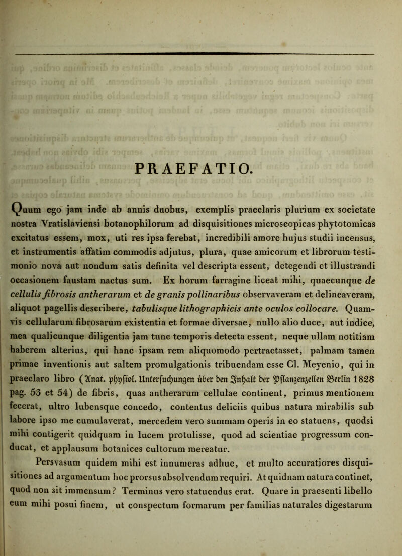 PRAEFATIO. Quum ego jam inde ab annis duobus, exemplis praeclaris plurium ex societate nostra Vratislaviensi botanophilorum ad disquisitiones microscopicas phytotomicas excitatus essem, mox, uti res ipsa ferebat, incredibili amore hujus studii incensus, et instrumentis affatim commodis adjutus, plura, quae amicorum et librorum testi- monio nova aut nondum satis definita vel descripta essent, detegendi et illustrandi occasionem faustam nactus sum. Ex horum farragine liceat mihi, quaecunque de cellulis fibrosis antherarum et de granis pollinaribus observaveram et delineaveram, aliquot pagellis describere, tabulisque lithographicis ante oculos collocare. Quam- vis cellularum fibrosarum existentia et formae diversae, nullo alio duce, aut indice, mea qualicunque diligentia jam tunc temporis detecta essent, neque ullam notitiam haberem alterius, qui hanc ipsam rem aliquomodo pertractasset, palmam tamen primae inventionis aut saltem promulgationis tribuendam esse Cl. Meyenio, qui in praeclaro libro (3fnaf. pf)9ftoI. Unfetfudjungen uber ben Snfjaft ber spflanjensetfen S3erltn 1828 pag. 53 et 54) de fibris, quas antherarum cellulae continent, primus mentionem fecerat, ultro lubensque concedo, contentus deliciis quibus natura mirabilis sub labore ipso me cumulaverat, mercedem vero summam operis in eo statuens, quodsi mihi contigerit quidquam in lucem protulisse, quod ad scientiae progressum con- ducat, et applausum botanices cultorum mereatur. Persvasum quidem mihi est innumeras adhuc, et multo accuratiores disqui- sitiones ad argumentum hoc prorsusabsolvendum requiri. At quidnam natura continet, quod non sit immensum? Terminus vero statuendus erat. Quare in praesenti libello eum mihi posui finem, ut conspectum formarum per familias naturales digestarum