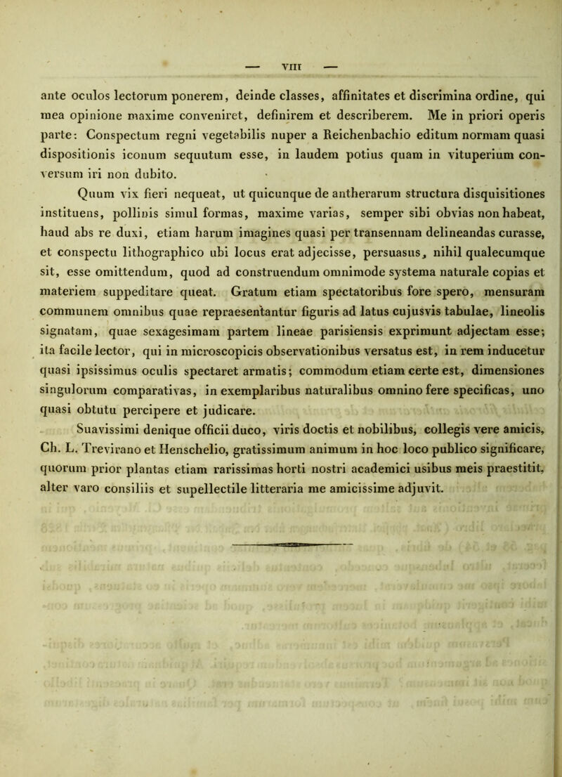 viir ante oculos lectorum ponerem, deinde classes, affinitates et discrimina ordine, qui mea opinione maxime conveniret, definirem et describerem. Me in priori operis parte: Conspectum regni vegetabilis nuper a Reichenbachio editum normam quasi dispositionis iconum sequutum esse, in laudem potius quam in vituperium con- versum iri non dubito. Quum vix fieri nequeat, ut quicunque de antherarum structura disquisitiones instituens, pollinis simul formas, maxime varias, semper sibi obvias non habeat, haud abs re duxi, etiam harum imagines quasi per transennam delineandas curasse, et conspectu lithographico ubi locus erat adjecisse, persuasus, nihil qualecumque sit, esse omittendum, quod ad construendum omnimode systema naturale copias et materiem suppeditare queat. Gratum etiam spectatoribus fore spero, mensuram communem omnibus quae repraesentantur figuris ad latus cujusvis tabulae, lineolis signatam, quae sexagesimam partem lineae parisiensis exprimunt adjectam esse; ita facile lector, qui in microscopicis observationibus versatus est, in rem inducetur quasi ipsissimus oculis spectaret armatis; commodum etiam certe est, dimensiones singulorum comparativas, in exemplaribus naturalibus omnino fere specificas, uno quasi obtutu percipere et judicare. Suavissimi denique officii duco, viris doctis et nobilibus, collegis vere amicis, Ch. L. Trevirano et Henschelio, gratissimum animum in hoc loco publico significare, quorum prior plantas etiam rarissimas horti nostri academici usibus meis praestitit, alter varo consiliis et supellectile litteraria me amicissime adjuvit.