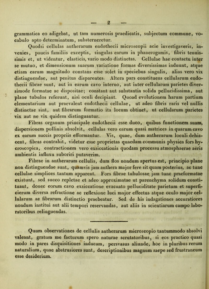 grammatica eo adigebat, ut tam numerosis praedicatis, subjectum commune, vo- cabulo apto determinatum, substerneretur. Quodsi cellulas antherarum endothecii microscopii acie investigaveris, in- venies, paucis familiis exceptis, singulas earum in phanerogamis, fibris tenuis- simis et, ut videntur, elasticis, vario modo distinctas. Cellulae hae contactu inter se mutuo, et dimensionum suarum variatione formas diversissimas induunt, atque etiam earum magnitudo constans esse solet in speciebus singulis, alias vero vix distinguendae, aut penitus disparentes. Altera pars constituens cellularum endo- thecii fibrae sunt, aut in earum cavo interno, aut inter cellularum parietes diver- simode formatae ac dispositae; constant aut substantia solida pellucidissima, aut plane tubulos referunt, nisi oculi decipiailt. Quoad evolutionem harum partium elementarium aut praevalent endothecii cellulae, ut adeo fibris raris vel nullis distinctae sint, aut fibrarum formatio ita locum obtinet, ut cellularum parietes vix aut ne vix quidem distinguantur. Fibras organum principale endothecii esse duco, quibus functionem suam, dispersionem pollinis absolvit, cellulas vero earum quasi matrices in quarum cavo ex earum succis propriis efformantur. Vis, quae, dum antherarum loculi dehis- cent, fibras contrahit, videtur esse proprietas quaedam communis physica fors hy- croscopica, contractionem vero exsiccationis quodam processu atmosphaerae aeris ambientis influxu suboriri putaverim. Fibrae in antherarum cellulis, dum flos nondum apertus est, principio plane non distinguendae sunt, quamvis jam anthera major fere sit quam posterius, ac tunc cellulae simplices tantum apparent. Fors fibrae tubulosae jam tunc praeformatae existunt, sed succo repletae et adeo approximatae ut parenchyma solidum consti- tuant, donec eorum cavo exsiccatione evacuato pelluciditate parietum et superfi- cierum diversa refractione ac reflexione luci major effectus atque oculo major cel- lularum ac fibrarum distinctio praebeatur. Sed de his indagationes accuratiores nondum institui aut alii tempori reservandas, aut aliis in scientiarum campo labo- ratoribus relinguendas. Quum observationes de cellulis antherarum microscopio tantummodo absolvi valeant, gratum me facturum spero naturae scrutatoribus, si eos practico quasi modo in pares disquisitiones inducam, persvasus aliunde, hoc in pluribus rerum naturalium, quae abstrusiores sunt, descriptionibus magnum saepe sed frustraneum esse desiderium.