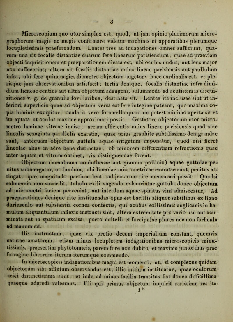 Microscopium quo utor simplex est, quod, ut jam opinio plurimorum micro- graphorum magis ac magis confirmare videtur machinis et apparatibus plerumque locupletissimis praeferendum. Lentes tres ad indagationes omnes sufficiunt, qua- rum una sit focalis distantiae duarum fere linearum parisiensium, quae ad praeviam objecti inquisitionem et praeparationem dicata est, ubi oculus nudus, aut lens major non suffecerint; altera sit focalis distantiae unius lineae parisiensis aut paullulum infra, ubi fere quinquagies diametro objectum augetur; haec cardinalis est, et ple- risque jam observationibus satisfacit; tertia denique, focalis distantiae infra dimi- dium lieneae centies aut ultra objectum adaugens, solummodo ad acutissimas disqui- sitiones v. g. de granulis fovillaribus, destinata sit. Lentes ita inclusae sint ut in- feriori superficie quae ad objectum versa est fere integrae pateant, quo maxima co- pia luminis excipitur, ocularis vero foramello quantum potest minimo aperta sit et ita aptata ut oculus maxime approximari possit. Gestatore objectorum utor micro- metro laminae vitreae inciso, aream efficientis unius lineae parisiensis quadratae lineolis sexaginta parallelis exaratis, quae prius graphite subtilissimo denigrandae sunt, antequam objectum guttula aquae irrigatum imponatur, quod nisi fieret lineolae alias in aere bene distinctae, ob minorem differentiam refractionis quae inter aquam et vitrum obtinet, vix distinguendae forent. Objectum (membrana coniothecae aut granum pollinis) aquae guttulae pe- nitus submergatur, ut fundum, ubi lineolae micrometricae exaratae sunt, penitus at- tingat, quo magnitudo partium lenti subjectarum rite mensurari possit. Quodsi submersio non succedit, tubulo exili sugendo exhauriatur guttula donec objectum ad micrometri faciem perveniat, aut interdum aquae spiritus vini admisceatur, Ad praeparationes denique rite instituendas opus est bacillis aliquot subtilibus ex ligno duriusculo aut substantia cornea confectis, qui acubus exilissimis anglicanis in ha- mulum aliquantulum inflexis instructi sint, altera extremitate pro vario usu aut acu- minata aut in spatulam excisa; porro cultelli et forcipulae plures nec non forficula ad manum sit. His instructum, quae vix pretio decem imperialium constant, quemvis naturae amatorem, etiam minus locupletem indagationibus microscopicis minu- tissimis, praesertim phytotomicis, parem fore non dubito, et maxime junioribus prae farragine librorum iterum iterumque commendo. In microscopicis indagationibus magni est momenti, ut, si complexus quidam objectorum sibi affinium observandus est, illis initium instituatur, quae oculorum aciei distinctissima sunt, et inde ad minus facilia transitus fiat donec difficillima quaeque adgredi valeamus. Illi qui primus objectum inquirit rarissime res ita 1*