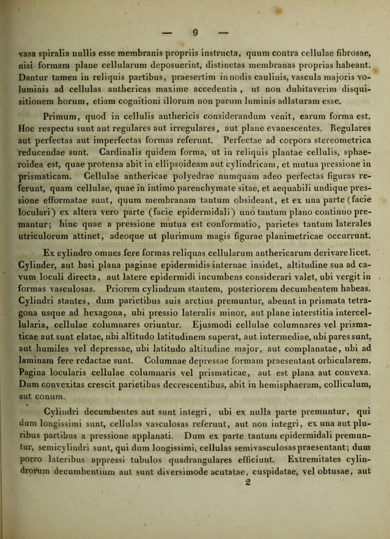 vasa spiralia nullis esse membranis propriis instructa, quum contra cellulae fibrosae, nisi formam plane cellularum deposuerint, distinctas membranas proprias habeant. Dantur tamen in reliquis partibus, praesertim in nodis caulinis, vascula majoris vo- luminis ad cellulas anthericas maxime accedentia , ut non dubitaverim disqui- sitionem horum, etiam cognitioni illorum non parum luminis adlaturam esse. Primum, quod in cellulis anthericis considerandum venit, earum forma est. Hoc respectu sunt aut regulares aut irregulares, aut plane evanescentes. Regulares aut perfectas aut imperfectas formas referunt. Perfectae ad corpora stereometrica reducendae sunt. Cardinalis quidem forma, ut in reliquis plantae cellulis, sphae- roidea est, quae protensa abit in ellipsoideam aut cylindricam, et mutua pressione in prismaticam. Cellulae anthericae polyedrae numquam adeo perfectas figuras re- ferunt, quam cellulae, quae in intimo parenchymate sitae, et aequabili undique pres- sione efformatae sunt, quum membranam tantum obsideant, et ex una parte (facie loculari) ex altera vero parte (facie epidermidali) uno tantum plano continuo pre- mantur; hinc quae a pressione mutua est conformatio, parietes tantum laterales utriculorum attinet, adeoque ut plurimum magis figurae planimetricae occurrunt. Ex cylindro omnes fere formas reliquas cellularum anthericarum derivare licet. Cylinder, aut basi plana paginae epidermidis internae insidet, altitudine sua ad ca- vum loculi directa, aut latere epidermidi incumbens considerari valet, ubi vergit in formas vasculosas. Priorem cylindrum stantem, posteriorem decumbentem habeas. Cylindri stantes, dum parietibus suis arctius premuntur, abeunt in prismata tetra- gona usque ad hexagona, ubi pressio lateralis minor, aut plane interstitia intercel- lularia, cellulae columnares oriuntur. Ejusmodi cellulae columnares vel prisma- ticae aut sunt elatae, ubi altitudo latitudinem superat, aut intermediae, ubi pares sunt, aut humiles vel depressae, ubi latitudo altitudine major, aut complanatae, ubi ad laminam fere redactae sunt. Columnae depressae formam praesentant orbicularem. Pagina locularis cellulae columnaris vel prismaticae, aut est plana aut convexa. Dum convexitas crescit parietibus decrescentibus, abit in hemisphaeram, colliculum, aut conum. % Cylindri decumbentes aut sunt integri, ubi ex nulla parte premuntur, qui dum longissimi sunt, cellulas vasculosas referunt, aut non integri, ex una aut plu- ribus partibus a pressione applanati. Dum ex parte tantum epidermidali premun- tur, semicylindri sunt, qui dum longissimi, cellulas semivasculosaspraesentant; dum porro lateribus appressi tubulos quadrangulares efficiunt. Extremitates cylin- drorum decumbentium aut sunt diversimode acutatae, cuspidatae, vel obtusae, aut 2