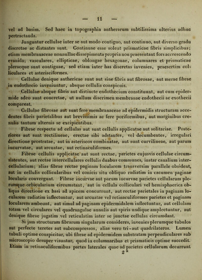 vel ad basim. Sed haec in topographia antherarum subtilissima ulterius adhuc pertractanda. Junguntur cellulae inter se aut modo contiguo, aut continuo, aut diverso gradu discretae ac distantes sunt. Continuae esse solent prismaticae fibris simplicibus; etiam membranaceae nonnullae dissepimenta propria non praesentant fors accrescendo evanida; vasculares, ellipticae, oblongae hexagonae, columnares et prismaticae pleraeque sunt contiguae, sed etiam inter has discretas invenies, praesertim col- liculares et asterisciformes. Cellulae denique anthericae sunt aut sine fibris aut fibrosae, aut merae fibrae in endothecio inveniuntur, absque cellulis conspicuis. Cellulae absque fibris aut distincte endothecium constituunt, aut cum epider- mide adeo sunt concretae, ut nullum discrimen membranae endothecii ac exothecii compareat. Cellulae fibrosae aut sunt fere membranaceae ad epidermidis structuram acce- dentes fibris parietalibus aut brevissimis ac fere poriformibus, aut marginibus cre- nulis tantum alternis se excipientibus. Fibrae respectu ad cellulas aut sunt cellulis applicatae aut solitariae. Poste- riores aut sunt rectilineae, erectae sibi adstantes, vel decumbentes, irregulari directione prostratae, aut in asteriscos combinatae, aut sunt curvilineae, aut parum incurvatae, aut arcuatae, aut retinaculiformes. Fibrae cellulis applicatae aut sunt rectae, parietes cujusvis cellulae circum- sistentes, aut rectae intercellulares cellulis duabus communes, instar canalium inter- cellularium; alias fibrae rectae paginam locularem transversim parallele obsident, aut in cellulis collicularibus vel conicis situ obliquo radiatim in cacumen paginae locularis convergunt. Fibrae incurvae aut parum incurvae parietes cellularum ple- rumque orbicularium circumstant, aut in cellula colliculari vel hemisphaerica ob- liqua directione ex basi ad apicem concurrunt, aut rectae parietales in paginam lo- cularem radiatim inflectuntur, aut arcuatae vel retinaculiformes parietes et paginam locularem ambeunt, aut simul ad paginam epidermidalem inflectuntur, aut cellulam totam vel circulares vel quadrangulae annulis aut spiris undique amplectuntur, aut denique fibrae jugatim vel reticulatim inter se junctae cellulas circumdant. Si jam structuram fibrarum singularum consideres, invenies plerumque tubulos aut perfecte teretes aut subcompressos, alias vero tri-aut quadrilateros. Lumen tubuli optime conspicitur, ubi fibrae ad epidermidem substratam perpendiculares sub nucroscopio desuper visuntur, quod in columnaribus et prismaticis optime succedit. Etiam in retinaculiformibus partes laterales quae ad parietes cellularum decurrunt 2 *