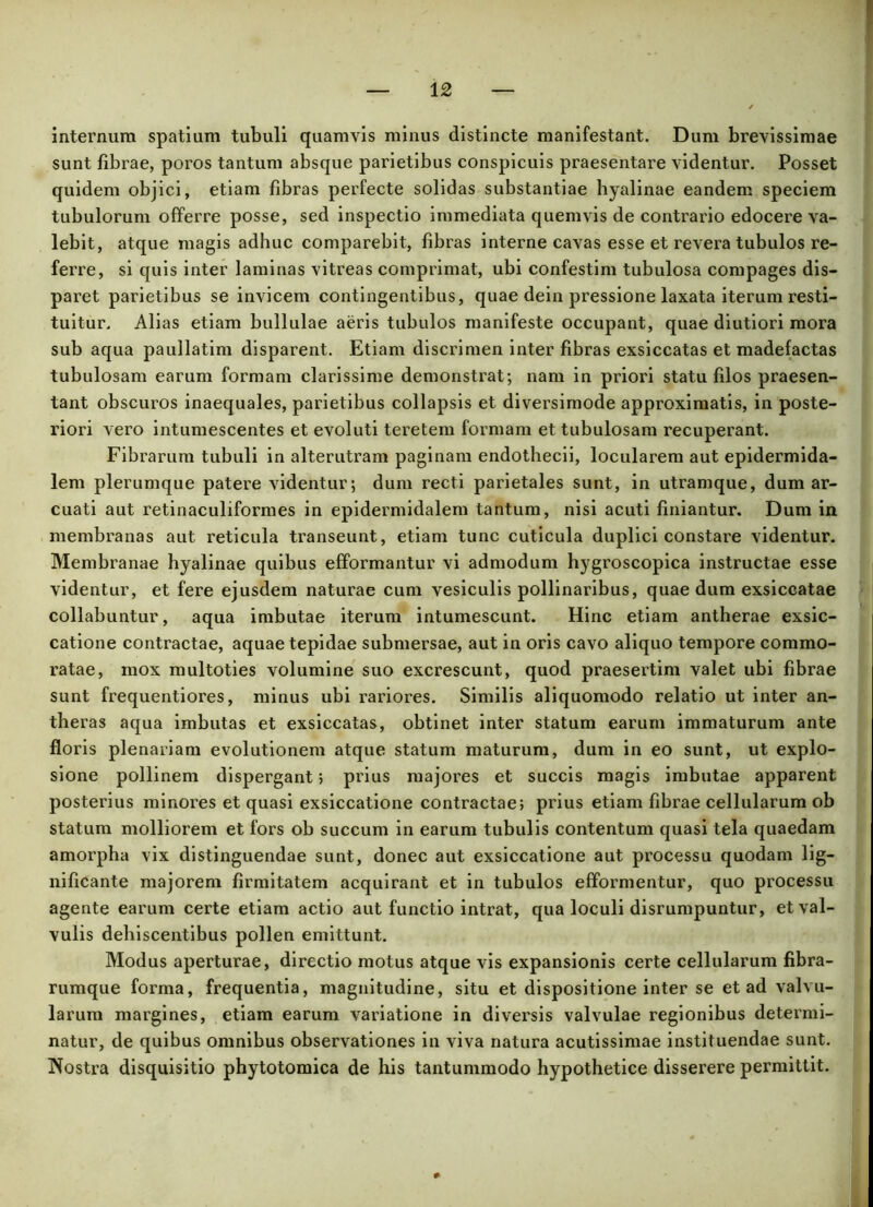 internum spatium tubuli quamvis minus distincte manifestant. Dum brevissimae sunt fibrae, poros tantum absque parietibus conspicuis praesentare videntur. Posset quidem objici, etiam fibras perfecte solidas substantiae hyalinae eandem speciem tubulorum offerre posse, sed inspectio immediata quemvis de contrario edocere va- lebit, atque magis adhuc comparebit, fibras interne cavas esse et revera tubulos re- ferre, si quis inter laminas vitreas comprimat, ubi confestim tubulosa compages dis- paret parietibus se invicem contingentibus, quae dein pressione laxata iterum resti- tuitur. Alias etiam bullulae aeris tubulos manifeste occupant, quae diutiori mora sub aqua paullatim disparent. Etiam discrimen inter fibras exsiccatas et madefactas tubulosam earum formam clarissime demonstrat; nam in priori statu filos praesen- tant obscuros inaequales, parietibus collapsis et diversimode approximatis, in poste- riori vero intumescentes et evoluti teretem formam et tubulosam recuperant. Fibrarum tubuli in alterutram paginam endothecii, locularem aut epidermida- lem plerumque patere videntur; dum recti parietales sunt, in utramque, dum ar- cuati aut retinaculiformes in epidermidalem tantum, nisi acuti finiantur. Dum in membranas aut reticula transeunt, etiam tunc cuticula duplici constare videntur. Membranae hyalinae quibus efformantur vi admodum hygroscopica instructae esse videntur, et fere ejusdem naturae cum vesiculis pollinaribus, quae dum exsiccatae collabuntur, aqua imbutae iterum intumescunt. Hinc etiam antherae exsic- catione contractae, aquae tepidae submersae, aut in oris cavo aliquo tempore commo- ratae, mox multoties volumine suo excrescunt, quod praesertim valet ubi fibrae sunt frequentiores, minus ubi rariores. Similis aliquomodo relatio ut inter an- theras aqua imbutas et exsiccatas, obtinet inter statum earum immaturum ante floris plenariam evolutionem atque statum maturum, dum in eo sunt, ut explo- sione pollinem dispergant; prius majores et succis magis imbutae apparent posterius minores et quasi exsiccatione contractae; prius etiam fibrae cellularum ob statum molliorem et fors ob succum in earum tubulis contentum quasi tela quaedam amorpha vix distinguendae sunt, donec aut exsiccatione aut processu quodam lig- nificante majorem firmitatem acquirant et in tubulos efformentur, quo processu agente earum certe etiam actio aut functio intrat, qua loculi disrumpuntur, et val- vulis dehiscentibus pollen emittunt. Modus aperturae, directio motus atque vis expansionis certe cellularum fibra- rumque forma, frequentia, magnitudine, situ et dispositione inter se et ad valvu- larum margines, etiam earum variatione in diversis valvulae regionibus determi- natur, de quibus omnibus observationes in viva natura acutissimae instituendae sunt. Nostra disquisitio phytotomica de his tantummodo hypothetice disserere permittit.