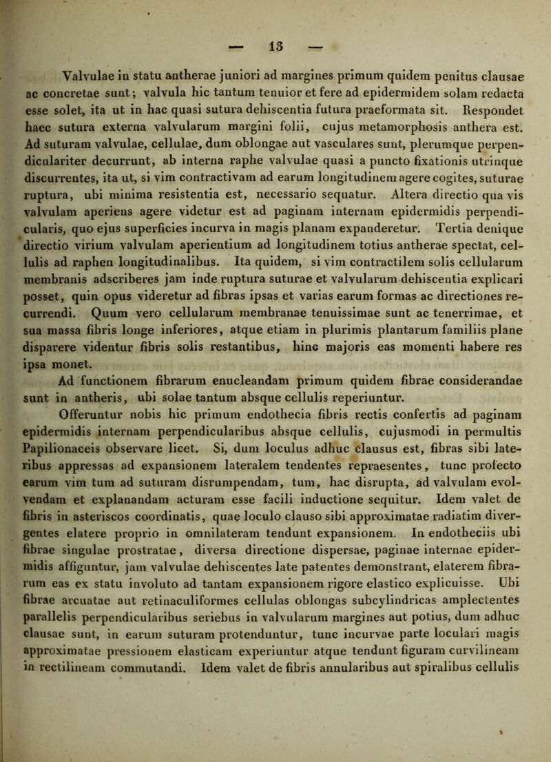 Valvulae in statu antherae juniori ad margines primum quidem penitus clausae ae concretae sunt; valvula hic tantum tenuior et fere ad epidermidem solam redacta esse solet, ita ut in hae quasi sutura dehiscentia futura praeformata sit. Respondet haec sutura externa valvularum margini folii, cujus metamorphosis anthera est. Ad suturam valvulae, cellulae, dum oblongae aut vasculares sunt, plerumque perpen- diculariter decurrunt, ab interna raphe valvulae quasi a puncto fixationis utrinque discurrentes, ita ut, si vim contractivam ad earum longitudinem agere cogites, suturae ruptura, ubi minima resistentia est, necessario sequatur. Altera directio qua vis valvulam aperiens agere videtur est ad paginam internam epidermidis perpendi- cularis, quo ejus superficies incurva in magis planam expanderetur. Tertia denique directio virium valvulam aperientium ad longitudinem totius antherae spectat, cel- lulis ad raphen longitudinalibus. Ita quidem, si vim contractilem solis cellularum membranis adscriberes jam inde ruptura suturae et valvularum dehiscentia explicari posset, quin opus videretur ad fibras ipsas et varias earum formas ac directiones re- currendi. Quum vero cellularum membranae tenuissimae sunt ac tenerrimae, et sua massa fibris longe inferiores, atque etiam in plurimis plantarum familiis plane disparere videntur fibris solis restantibus, hinc majoris eas momenti habere res ipsa monet. Ad functionem fibrarum enucleandam primum quidem fibrae considerandae sunt in antheris, ubi solae tantum absque cellulis reperiuntur. Offeruntur nobis hic primum endothecia fibris rectis confertis ad paginam epidermidis internam perpendicularibus absque cellulis, cujusmodi in permultis Papilionaceis observare licet. Si, dum loculus adhuc clausus est, fibras sibi late- ribus appressas ad expansionem lateralem tendentes repraesentes, tunc profecto earum vim tum ad suturam disrumpendam, tum, hac disrupta, ad valvulam evol- vendam et explanandam acturam esse facili inductione sequitur. Idem valet de fibris in asteriscos coordinatis, quae loculo clauso sibi approximatae radiatim diver- gentes elatere proprio in omnilateram tendunt expansionem. In endotheciis ubi fibrae singulae prostratae, diversa directione dispersae, paginae internae epider- midis affiguntur, jam valvulae dehiscentes late patentes demonstrant, elaterem fibra- rum eas ex statu involuto ad tantam expansionem rigore elastico explicuisse. Ubi fibrae arcuatae aut retinaculiformes cellulas oblongas subcylindricas ampleclentes parallelis perpendicularibus seriebus in valvularum margines aut potius, dum adhuc clausae sunt, in earum suturam protenduntur, tunc incurvae parte loculari magis approximatae pressionem elasticam experiuntur atque tendunt figuram curvilineam in rectilineam commutandi. Idem valet de fibris annularibus aut spiralibus cellulis