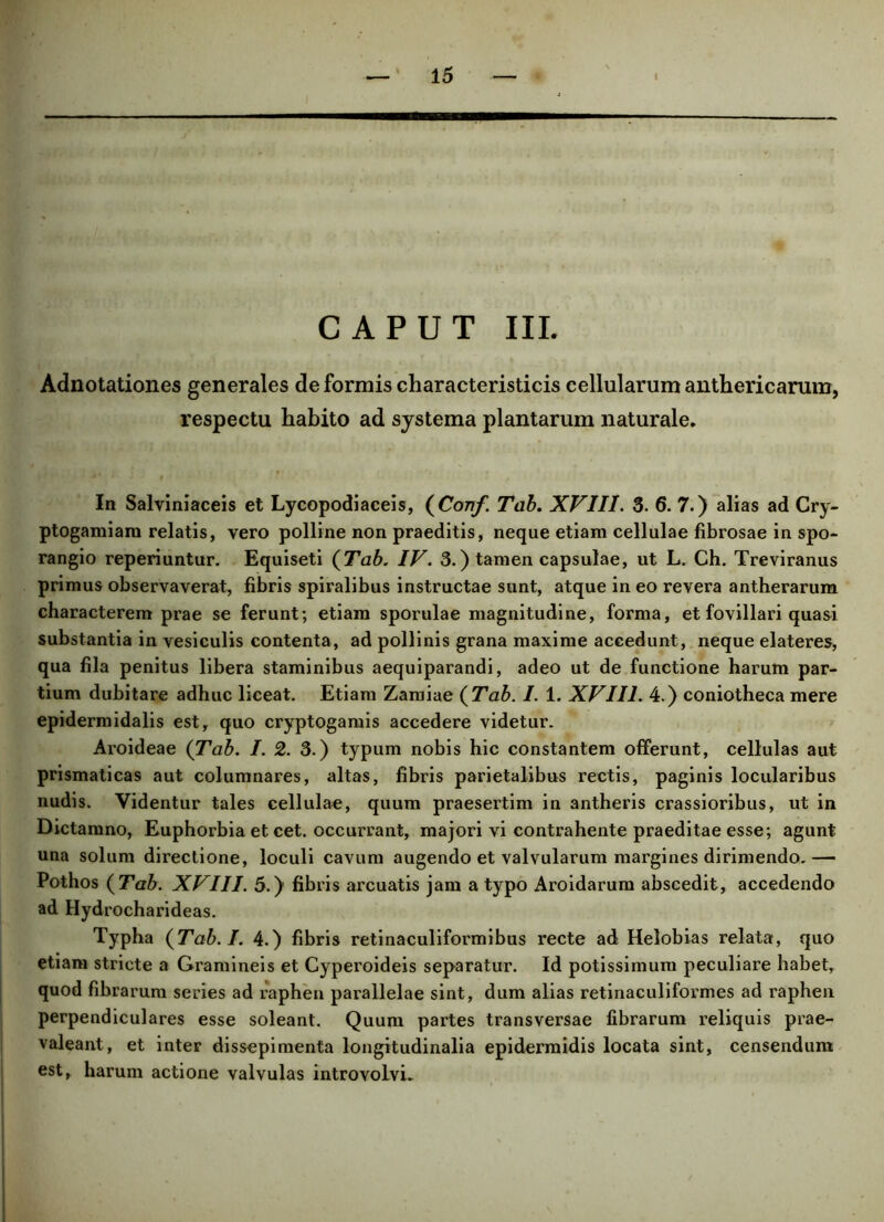 — CAPUT III. Adnotationes generales deformischaracteristicis cellularumanthericarum, respectu habito ad systema plantarum naturale. In Salviniaceis et Lycopodiaceis, (Conf Tab. XVIII. 3. 6. 7.) alias ad Cry- ptogamiara relatis, vero polline non praeditis, neque etiam cellulae fibrosae in spo- rangio reperiuntur. Equiseti (Tab. IV. 3.) tamen capsulae, ut L. Ch. Treviranus primus observaverat, fibris spiralibus instructae sunt, atque in eo revera antherarum characterem prae se ferunt; etiam sporulae magnitudine, forma, et fovillari quasi substantia in vesiculis contenta, ad pollinis grana maxime accedunt, neque elateres, qua fila penitus libera staminibus aequiparandi, adeo ut de functione harum par- tium dubitare adhuc liceat. Etiam Zamiae (Tab. I. 1. XVIII. 4.) coniotheca mere epidermidalis est, quo cryptogamis accedere videtur. Aroideae (Tab. I. 2. 3.) typum nobis hic constantem offerunt, cellulas aut prismaticas aut columnares, altas, fibris parietalibus rectis, paginis locularibus nudis. Videntur tales cellulae, quum praesertim in antheris crassioribus, ut in Dictamno, Euphorbia etcet. occurrant, majori vi contrahente praeditae esse; agunt una solum directione, loculi cavum augendo et valvularum margines dirimendo.— Pothos (Tab. XVIII. 5.) fibris arcuatis jam a typo Aroidarum abscedit, accedendo ad Hydrocharideas. Typha (Tab. I. 4.) fibris retinaculiformibus recte ad Helobias relata, quo etiam stricte a Gramineis et Cyperoideis separatur. Id potissimum peculiare habet, quod fibrarum series ad raphen parallelae sint, dum alias retinaculiformes ad raphen perpendiculares esse soleant. Quum partes transversae fibrarum reliquis prae- valeant, et inter dissepimenta longitudinalia epidermidis locata sint, censendum est, harum actione valvulas introvolvi.