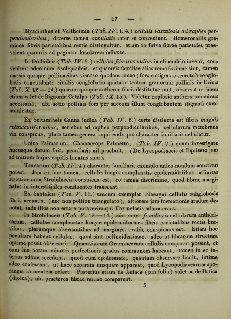 Hyacinthus et Veltheimia (Tab. IV. 1. 4.) cellulis vasculosis ad raphen per- pendicularibus, diverse tamen annulatis inter se conveniunt. Hemerocallis gra- minea fibris parietalibus rectis distinguitur; etiam in fulva fibrae parietales prae- valent quamvis ad paginam locularem inflexae. In Orchidcis {Tab. IV. 5.) cellulas fibrosas nullas in clinandrio inveni; con- veniunt adeo cum Asclepiadeis, et quamvis familiae alias remotissimae sint, tamen massis quoque pollinaribus viscoso quodam succo (fors e stigmate secreto) conglo- batis concordant; similis conglobatio quatuor tantum granorum pollinis in Ericis {Tab. X. 12 — 14.) quarum quoque antherae fibris destitutae sunt, observatur; idem etiam valet de Bignonia Catalpa (Tab. IX. 15.). Videtur explosio antherarum minus necessaria, ubi actio pollinis fors per succum illum conglobantem stigmati com- municatur. Ex Scitamineis Canna indica {Tab. IV. 6.) certe distincta est fibris magnis retinaculiformibus, seriebus ad raphen perpendicularibus, cellularum membrana vix conspicua; plura tamen genera inquirenda quo character familiaris definiatur. Unica Palmarum, Chamaerops Palmetto, {Tab. IV. 7.) quam investigare hucusque datum fuit, peculiaris nil praebuit. (De Lycopodiaceis et Equiseto jam ad initium hujus capitis locutus sum). Taxearum {Tab. IV. 9.) character familiaris exemplo unico nondum constitui potest. Jam ex hoc tamen, cellulis longis complanatis epidermidalibus, affinitas strictior cum Strobilaceis conspicua est, eo tamen discrimine, quod fibrae margi- nales in interstitiales confluentes transeant. Ex Santaleis (Tab. V. 11.) unicum exemplar Elaeagni cellulis subglobosis fibris arcuatis, (nec non polline triangulato), altiorem jam formationis gradum de- notat, inde illos non errare putaverim qui Thymelaeis adnumerant. In Strobilaceis {Tab. V. 12 — 14.) character familiaris cellularum antheri- carum, cellulae complanatae longae epidermiformes fibris parietalibus rectis bre- vibus, plerumque alternantibus ad margines, valde conspicuus est. Etiam hoc peculiare habent cellulae, quod sint pellucidissimae, adeo ut fibrarum structura optime possit observari. Quamvis cum Graminearum cellulis comparari possint, et cum his notam minoris perfectionis gradus communem habeant, tamen in eo in- ferius adhuc secedunt, quod cum epidermide, quantum observare licuit, intime adeo coalescant, ut haec separata nusquam appareat, quod Lycopodiacearum spo- rangia in mentem refert. Posterius etiam de Aulace (pinifolia) valet ac de Urtica (dioica), ubi praeterea fibrae nullae comparent. 3