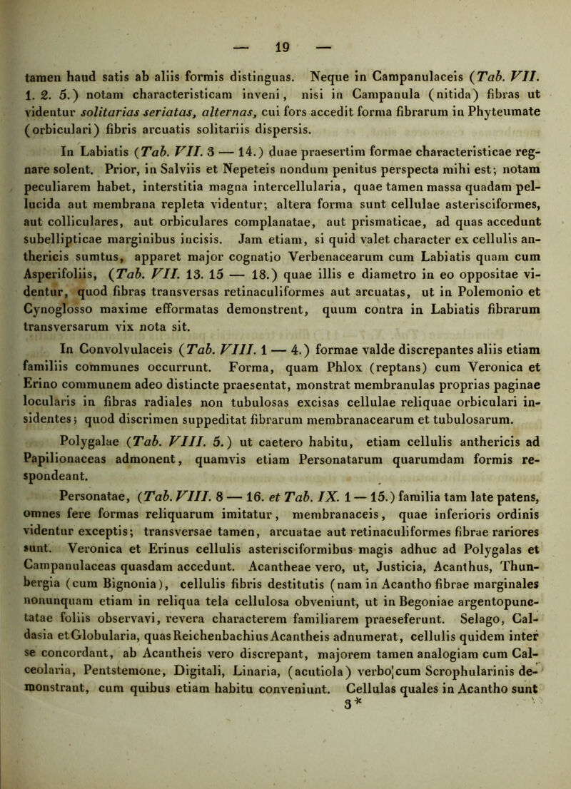 tamen haud satis ab aliis formis distinguas. Neque in Campanulaceis {Tab. VII. 1.2. 5.) notam characteristicam inveni, nisi in Campanula (nitida) fibras ut videntur solitarias seriatas, alternas, cui fors accedit forma fibrarum in Phyteumate (orbiculari) fibris arcuatis solitariis dispersis. In Labiatis {Tab. VII. 3 — 14.) duae praesertim formae characteristicae reg- nare solent. Prior, in Salviis et Nepeteis nondum penitus perspecta mihi est; notam peculiarem habet, interstitia magna intercellularia, quae tamen massa quadam pel- lucida aut membrana repleta videntur; altera forma sunt cellulae asterisciformes, aut colliculares, aut orbiculares complanatae, aut prismaticae, ad quas accedunt subellipticae marginibus incisis. Jam etiam, si quid valet character ex cellulis an- thericis sumtus, apparet major cognatio Verbenacearum cum Labiatis quam cum Asperifoliis, {Tab. VII. 13. 15 — 18.) quae illis e diametro in eo oppositae vi- dentur, quod fibras transversas retinaculiformes aut arcuatas, ut in Polemonio et Cynoglosso maxime efformatas demonstrent, quum contra in Labiatis fibrarum transversarum vix nota sit. In Convolvulaceis {Tab. VIII. 1 — 4.) formae valde discrepantes aliis etiam familiis communes occurrunt. Forma, quam Phlox (reptans) cum Yeronica et Erino communem adeo distincte praesentat, monstrat membranulas proprias paginae locularis in fibras radiales non tubulosas excisas cellulae reliquae orbiculari in- sidentes; quod discrimen suppeditat fibrarum membranacearum et tubulosarum. Polygalae {Tab. VIII. 5.) ut caetero habitu, etiam cellulis anthericis ad Papilionaceas admonent, quamvis etiam Personatarum quarumdam formis re- spondeant. Personatae, {Tab. VIII. 8 — 16. et Tab. IX. 1 — 15.) familia tam late patens, omnes fere formas reliquarum imitatur, membranaceis, quae inferioris ordinis videntur exceptis; transversae tamen, arcuatae aut retinaculiformes fibrae rariores sunt. Veronica et Erinus cellulis asterisciformibus magis adhuc ad Polygalas et Campanulaceas quasdam accedunt. Acantheae vero, ut, Justicia, Acanthus, Thun- bergia (cum Bignonia), cellulis fibris destitutis (nam in Acantho fibrae marginales nonunquam etiam in reliqua tela cellulosa obveniunt, ut in Begoniae argentopunc- tatae foliis observavi, revera characterem familiarem praeseferunt. Selago, Cal- dasia etGlobularia, quasReichenbachiusAcantheis adnumerat, cellulis quidem inter se concordant, ab Acantheis vero discrepant, majorem tamen analogiam cum Cal- ceolaria, Pentstemone, Digitali, Linaria, (acutiola) verbojcum Scrophularinis de- monstrant, cum quibus etiam habitu conveniunt. Cellulas quales in Acantho sunt 3*