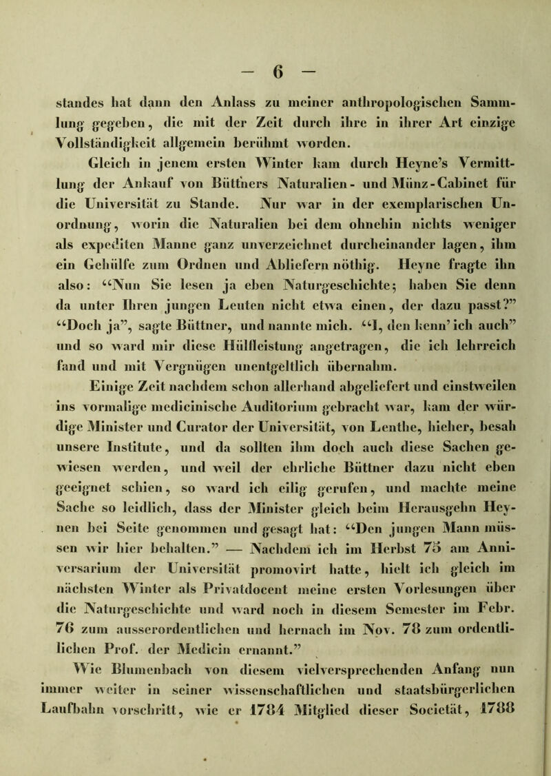 Standes hat dann den Anlass zu meiner anthropologischen Samm- lung gegeben, die mit der Zeit durch ihre in ihrer Art einzige Vollständigkeit allgemein berühmt worden. Gleich in jenem ersten Winter kam durch Heyne’s Vermitt- lung der Ankauf von Büttners Naturalien- und Münz-Cahinet für die Universität zu Stande. Nur war in der exemplarischen Un- ordnung, worin die Naturalien bei dem ohnehin nichts weniger als expediten Manne ganz unverzeiclmet durcheinander lagen, ihm ein Gehiilfe zum Ordnen und Abliefern nöthig. Heyne fragte ihn also: uNun Sic lesen ja eben Naturgeschichte; haben Sie denn da unter Ihren jungen Leuten nicht etwa einen, der dazu passt?” uDoch ja”, sagte Büttner, und nannte mich. UI, den kenn’ ich auch” und so ward mir diese Hüllleistung angetragen, die ich lehrreich fand und mit Vergnügen unentgeltlich übernahm. Einige Zeit nachdem schon allerhand abgeliefert und einstweilen ins vormalige mcdicinische Auditorium gebracht war, kam der wür- dige Minister und Curator der Universität, von Lenthe, hieher, besah unsere Institute, und da sollten ihm doch auch diese Sachen ge- wiesen werden, und weil der ehrliche Büttner dazu nicht eben geeignet schien, so ward ich eilig gerufen, und machte meine Sache so leidlich, dass der Minister gleich heim Hcrausgehn Hey- nen hei Seite genommen und gesagt hat: uDen jungen Mann müs- sen wir hier behalten.” — Nachdem ich im Herbst 75 am Anni- versarium der Universität promovirt hatte, hielt ich gleich im nächsten Winter als Privatdocent meine ersten Vorlesungen über die Naturgeschichte und ward noch in diesem Semester im Fehl*. 76 zum ausserordentlichen und hernach im Nov. 78 zum ordcntli- lichen Prof, der Medicin ernannt.” Wie Blumenbach von diesem vielversprechenden Anfang nun immer weiter in seiner wissenschaftlichen und staatsbürgerlichen Laufbahn vorschritt, wie er 1784 Mitglied dieser Societät, 1788