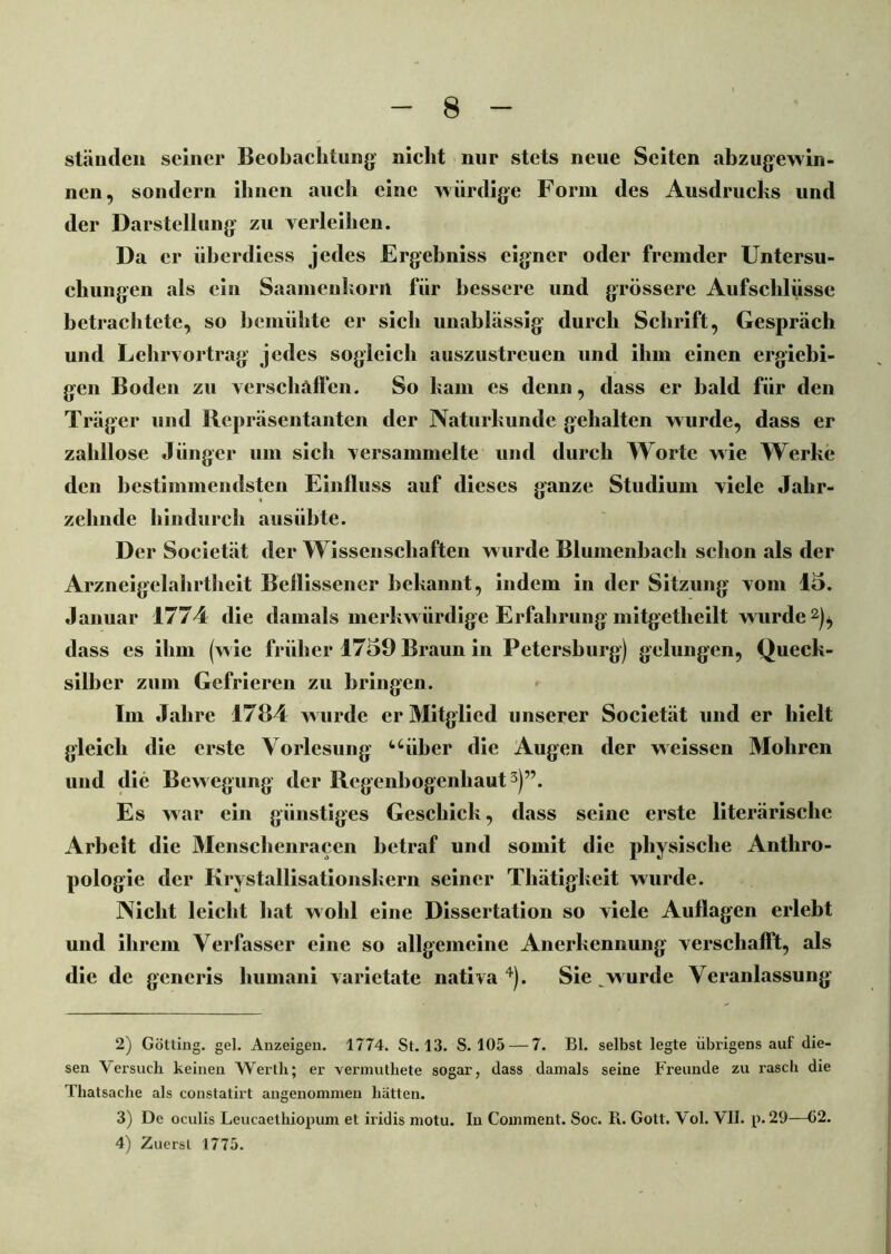 ständen seiner Beobachtung nicht nur stets neue Seiten abzugewin- nen, sondern ihnen auch eine würdige Form des Ausdrucks und der Darstellung zu verleihen. Da er iiberdiess jedes Ergebniss eigner oder fremder Untersu- chungen als ein Saamenkorn für bessere und grössere Aufschlüsse betrachtete, so bemühte er sich unablässig durch Schrift, Gespräch und Lehrvortrag jedes sogleich auszustreuen und ihm einen ergiebi- gen Boden zu verschaffen. So kam es denn, dass er bald für den Träger und Repräsentanten der Naturkunde gehalten wurde, dass er zahllose Jünger um sich versammelte und durch Worte wie Werke den bestimmendsten Einfluss auf dieses ganze Studium viele Jahr- zehnde hindurch ausübte. Der Societät der Wissenschaften wurde Blumenbach schon als der Arzneigelahrtheit Beflissener bekannt, indem in der Sitzung vom 15. Januar 1774 die damals merkwürdige Erfahrung initgelheilt wurde2), dass es ihm (w ie früher 1759 Braun in Petersburg) gelungen, Queck- silber zum Gefrieren zu bringen. Im Jahre 1784 w urde er Mitglied unserer Societät und er hielt gleich die erste Vorlesung “über die Augen der weissen Mohren und die Bewegung der Regenbogenhaut3)”. Es war ein günstiges Geschick, dass seine erste literärischc Arbeit die Menschenracen betraf und somit die physische Anthro- pologie der Krystallisationskern seiner Thätigkeit wurde. Nicht leicht hat wohl eine Dissertation so viele Auflagen erlebt und ihrem Verfasser eine so allgemeine Anerkennung verschafft, als die de generis liumani varietate nativa 4). Sie w urde Veranlassung 2) Gotting, gel. Anzeigen. 1774. St. 13. S. 105 — 7. Bl. selbst legte übrigens auf die- sen Versuch keinen Werth; er vermuthete sogar, dass damals seine Freunde zu rasch die Thatsache als constatirt angenommen hätten. 3) De oculis Leucaethiopum et iridis motu. In Comment. Soc. R. Gott. Vol. VII. p. 29—(12. 4) Zuerst 1775.