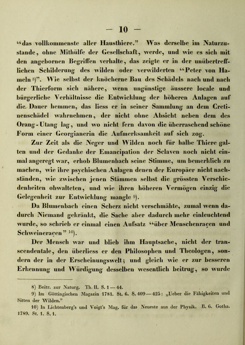 adas vollkommenste aller Haustliiere.” Was derselbe Im Naturzu- stände, ohne Mitluilfe der Gesellschaft, werde, und wie es sich mit den angebornen Begriffen verhalte, das zeigte er in der unübertreff- lichen Schilderung des wilden oder verwilderten u Peter von Ha- meln 8)’\ Wie seihst der knöcherne Bau des Schädels nach und nach der Thierform sich nähere, wenn ungünstige äussere locale und bürgerliche Verhältnisse die Entwicklung der höheren Anlagen auf die. Dauer hemmen, das liess er in seiner Sammlung an dem Creti- nenschätlel wahrnehmen, der nicht ohne Absicht neben dem des Orang-Utang lag, und wo nicht fern davon die überraschend schöne Form einer Georgianerin die Aufmerksamkeit auf sich zog. Zur Zeit als die Neger und Wilden noch für halbe Thiere gal- ten und der Gedanke der Emancipation der Sclaven noch nicht ein- mal angeregt war, erhob Blumenbach seine Stimme, um bemerklicli zu machen, wie ihre psychischen Anlagen denen der Europäer nicht nacli- ständen, wie zwischen jenen Stämmen selbst die grössten Verschie- denheiten obwalteten, und wie ihren höheren Vermögen einzig die Gelegenheit zur Entwicklung mangle 9). Da Blumenbach einen Scherz nicht verschmähte, zumal wenn da- durch Niemand gekränkt, die Sache aber dadurch mehr einleuchtend wurde, so schrieb er einmal einen Aufsatz uüber Mensclienracen und Schweineracen ” 10). Der Mensch war und blieb ihm Hauptsache, nicht der tran- scendentale, den iibcrliess er den Philosophen und Theologen, son- dern der in der Erscheinungswelt 5 und gleich wie er zur besseren Erkennung und Würdigung desselben wesentlich beitrug, so wurde 8) Beitr. zur Naturg. Th. II. S. 1 — 44. 9) Im Göttingischeu Magazin 1781. St. 6. S. 409 — 425: „Ueber die Fähigkeiten und Sitten der Wilden.” 10) In Liclitenberg’s und Voigt’s Mag. für das Neueste aus der Physik. B. 6. Gotha. 1789. St. 1. S. 1.