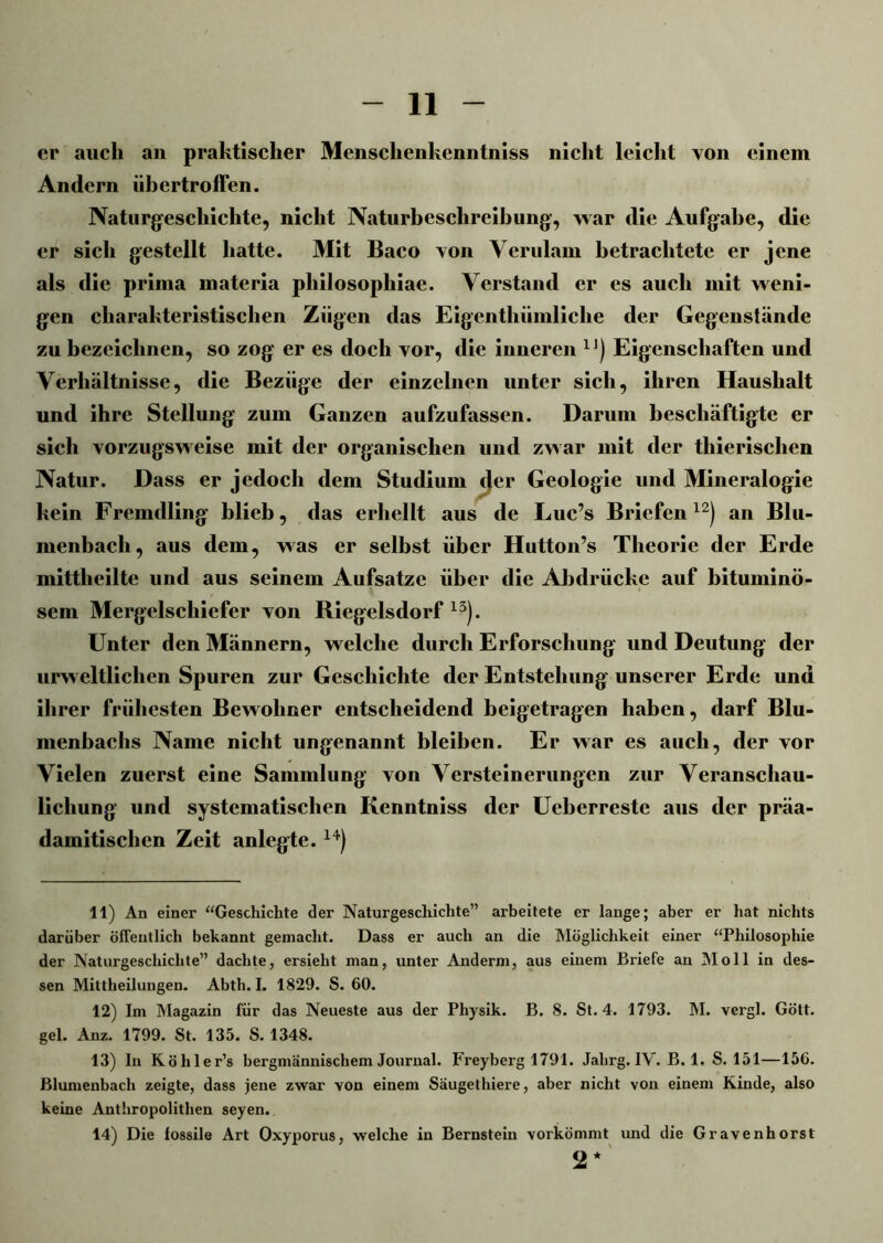 er auch an praktischer Mensclienkenntniss nicht leicht von einem Andern übertroffen. Naturgeschichte, nicht Naturbeschreibung, war die Aufgabe, die er sich gestellt hatte. Mit Baco von Verulam betrachtete er jene als die prima materia pliilosopliiae. Verstand er es auch mit weni- gen charakteristischen Zügen das Eigentliümliclie der Gegenstände zu bezeichnen, so zog er es doch vor, die inneren 1]) Eigenschaften und Verhältnisse, die Bezüge der einzelnen unter sich, ihren Haushalt und ihre Stellung zum Ganzen aufzufassen. Darum beschäftigte er sich vorzugsweise mit der organischen und zwar mit der thierischen Natur. Dass er jedoch dem Studium t}er Geologie und Mineralogie kein Fremdling blieb, das erhellt aus de Luc’s Briefen12) an Blu- menbach, aus dem, was er selbst über Hutton’s Theorie der Erde mittheilte und aus seinem Aufsatze über die Abdrücke auf bituminö- sem Mergelschiefer von Riegelsdorf 13). Unter den Männern, welche durch Erforschung und Deutung der urweltlichcn Spuren zur Geschichte der Entstehung unserer Erde und ihrer frühesten Bewohner entscheidend beigetragen haben, darf Blu- menbachs Name nicht ungenannt bleiben. Er war es auch, der vor Vielen zuerst eine Sammlung von Versteinerungen zur Veranschau- lichung und systematischen Kenntniss der Ueberreste aus der präa- damitisclien Zeit anlegte. 14) 11) An einer “Geschichte der Naturgeschichte” arbeitete er lange; aber er hat nichts darüber öffentlich bekannt gemacht. Dass er auch an die Möglichkeit einer “Philosophie der Naturgeschichte” dachte, ersieht man, unter Anderm, aus einem Briefe an NI oll in des- sen Mittheilungen. Abth. I. 1829. S. 60. 12) Im Magazin für das Neueste aus der Physik. B. 8. St. 4. 1793. M. vergl. Gött. gel. Anz. 1799. St. 135. S. 1348. 13) lii Köhler’s bergmännischem Journal. Freyberg 1791. Jahrg. IV. B. 1. S. 151—156. ßlumenbach zeigte, dass jene zwar von einem Saugethiere, aber nicht von einem Kinde, also keine Anthropolithen seyen. 14) Die iossile Art Oxyporus, welche in Bernstein vorkömmt und die Gravenhorst 2*