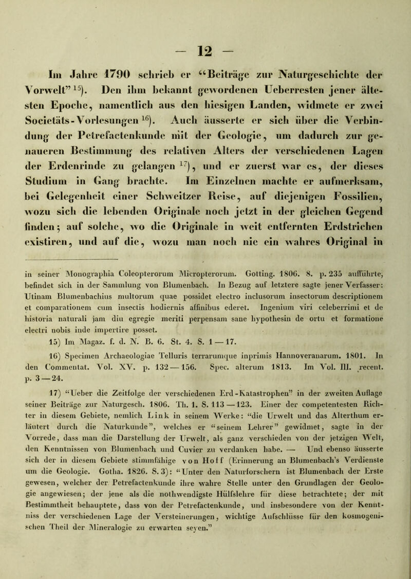 Im Jahre 1790 schrieb er “Beiträge zur Naturgeschichte der Vorwelt” 15). Den ihm bekannt gewordenen Ueberresten jener älte- sten Epoche, namentlich aus den hiesigen Landen, widmete er zwei Societäts- Vorlesungen 16). Auch äussertc er sich über die Verbin- dung der Pctrefactenkundc mit der Geologie, um dadurch zur ge- naueren Bestimmung des relativen Alters der verschiedenen Lagen der Erdenrinde zu gelangen 17), und er zuerst war cs, der dieses Studium in Gang brachte. Im Einzelnen machte er aufmerksam, bei Gelegenheit einer Schweitzer Reise, auf diejenigen Fossilien, wozu sich die lebenden Originale noch jetzt in der gleichen Gegend finden; auf solche, wo die Originale in weit entfernten Erdstrichen existiren, und auf die, wozu man noch nie ein wahres Original in in seiner Monograpliia Coleopterorum Micropterorum. Gotting. 1806. 8. p. 235 aufführte, befindet sich in der Sammlung von Blumenbach. In Bezug auf letztere sagte jener Verfasser: Utinam Blumenbachius multorum quae possidet electro inclusorum insectorum descriptionem et comparationem cum insectis liodiernis affiuibus ederet. Ingenium viri celeberrimi et de historia naturali jam diu egregie meriti perpensam saue liypothesin de ortu et fonnatione electri uobis inde impertire posset. 15) Im Magaz. f. d. N. B. 6. St. 4. S. 1 —17. 16) Specimen Archaeologiae Telluris terrarumque inprimis Hannoveranarum. 1801. In den Commeutat. Vol. XV. p. 132 —156. Spec. alterum 1813. Im Vol. III. recent. p. 3 — 24. 17) “lieber die Zeitfolge der verschiedenen Erd-Katastrophen” in der zweiten Auflage seiner Beiträge zur Naturgesch. 1806. Th. 1. S. 113 —123. Einer der competentesten Rich- ter in diesem Gebiete, nemlich Link in seinem Werke: “die Urwelt und das Alterthum er- läutert durch die Naturkunde”, welches er “seinem Lehrer” gewidmet, sagte in der Vorrede, dass man die Darstellung der Urwelt, als ganz verschieden von der jetzigen Welt, den Kenntnissen von Blumenbach und Cuvier zu verdanken habe. —■ Und ebenso äusserte sich der in diesem Gebiete stimmfähige von Hoff (Erinnerung an Blumenbach’s Verdienste um die Geologie. Gotha. 1826. S. 3): “Unter den Naturforschern ist Blumenbach der Erste gewesen, welcher der Petrefaclenkunde ihre wahre Stelle unter den Grundlagen der Geolo- gie angewiesen; der jene als die nothwendigste Hülfslelire für diese betrachtete; der mit Bestimmtheit behauptete, dass von der Petiefactenkunde, und insbesondere von der Kennt- niss der verschiedenen Lage der Versteinerungen, wichtige Aufschlüsse für den kosmogeui- schen Theil der Mineralogie zu erwarten seyen.”