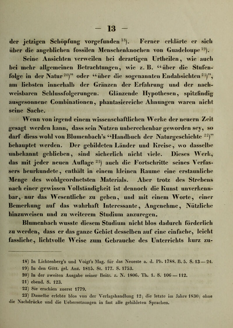 der jetzigen Schöpfung vorgefunden18). Ferner erklärte er sich über die angeblichen fossilen Menschenknochen von Guadeloupe19). Seine Ansichten verweilen bei derartigen Urtlieilen, wie auch bei mehr allgemeinen Betrachtungen, wie z. B. “über die Stufen- folge in der Natur20)” oder “über die sogenannten Endabsichten2x)”, am liebsten innerhalb der Gränzen der Erfahrung und der nach- weisbaren Schlussfolgerungen. Glänzende Hypothesen, spitzfindig ausgesonnene Combinationen, phantasiereichc Ahnungen waren nicht seine Sache. Wenn von irgend einem wissenschaftlichen Werke der neuern Zeit gesagt werden kann, dass sein Nutzen unberechenbar geworden scy, so darf diess wohl von Blumenbach’s “Handbuch der Naturgeschichte 22)” behauptet werden. Der gebildeten Länder und Kreise, wo dasselbe unbekannt geblieben, sind sicherlich nicht viele. Dieses Werk, das mit jeder neuen Auflage 23) auch die Fortschritte seines Verfas- sers beurkundete, enthält in einem kleinen Raume eine erstaunliche Menge des wohlgeordnetsten Materials. Aber trotz des Strebens nach einer gewissen Vollständigkeit ist dennoch die Kunst unverkenn- bar, nur das Wesentliche zu geben, und mit einem Worte, einer Bemerkung auf das wahrhaft Interessante, Angenehme, Nützliche hinzuweisen und zu weiterem Studium anzuregen. Blumenbach wusste diesem Studium nicht blos dadurch förderlich zu werden, dass er das ganze Gebiet desselben auf eine einfache, leicht fassliche, lichtvolle Weise zum Gebrauche des Unterrichts kurz zu- 18) In Liclitenberg’s und Voigt’s Mag. für das Neueste a. d. Pli. 1788. B. 5. S. 13 — 24. 19) In den Gott. gel. Ani. 1815. St. 177. S. 1753. 20) In der zweiten Ausgabe seiner Beitr. z. N. 1806. Th. 1. S. 106—112. 21) ebend. S. 123. 22) Sie erschien zuerst 1779. 23) Dasselbe erlebte blos von der Verlagshandlung 12; die letzte im Jahi’e 1830; ohne die Nachdrücke und die Uebersetzungen in fast alle gebildeten Sprachen.