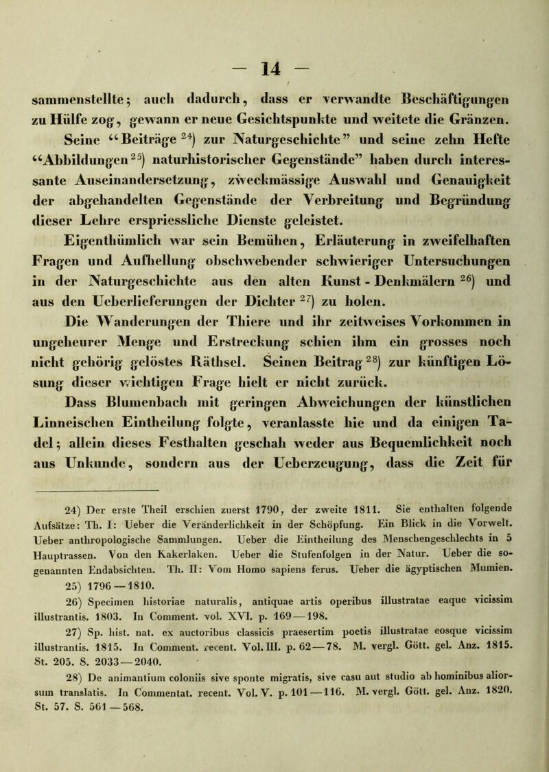 sammenstellte5 auch dadurch, dass er verwandte Beschäftigungen zu Hülfe zog, gewann er neue Gesichtspunkte und weitete die Gränzen. Seine uBeiträge 24) zur Naturgeschichte” und seine zehn Hefte 4cAbbildungen25) naturhistorischer Gegenstände” haben durch interes- sante Auseinandersetzung, zweckmässige Auswahl und Genauigkeit der abgehandelten Gegenstände der Verbreitung und Begründung dieser Lehre erspriessliclie Dienste geleistet. Eigenthümlich war sein Bemühen, Erläuterung in zweifelhaften Fragen und Aufhellung obschwebender schwieriger Untersuchungen in der Naturgeschichte aus den alten Kunst - Denkmälern 26) und aus den Ueberlieferungen der Dichter 27) zu holen. Die Wanderungen der Thiere und ihr zeitweises Vorkommen in ungeheurer Menge und Erstreckung schien ihm ein grosses noch nicht gehörig gelöstes Räthsel. Seinen Beitrag28) zur künftigen Lö- sung dieser wichtigen Frage hielt er nicht zurück. Dass Blumenbach mit geringen Abweichungen der künstlichen Linneischen Eintheilung folgte, veranlasste hie und da einigen Ta- del} allein dieses Festhalten geschah weder aus Bequemlichkeit noch aus Unkunde, sondern aus der Uebcrzeugung, dass die Zeit für 24) Der erste Theil erschien zuerst 1790, der zweite 1811. Sie enthalten folgende Aufsätze: Th. I: Ueber die Veränderlichkeit in der Schöpfung. Ein Blick in die Vorwelt. Ueber anthropologische Sammlungen. Ueber die Eintheilung des Menschengeschlechts in 5 Hauptrassen. Von den Kakerlaken. Ueber die Stufenfolgen in der Natur. Ueber die so- genannten Endabsicliteu. Th. II: Vom Homo sapiens ferus. Ueber die ägyptischen Mumien. 25) 1796 — 1810. 26) Specimen historiae naturalis, antiquae artis operibus illustratae eaque vicissim illustrantis. 1803. In Comment. vol. XVI. p. 169 —198. 27) Sp. hist. nat. ex auctoribus classicis praesertim poetis illustratae eosque vicissim illustrantis. 1815. Iu Comment. recent. Vol. III. p. 62 — 78. M. vergl. Gott, geh Anz. 1815. St. 205. S. 2033 — 2040. 28) De animantium coloniis sive sponte migratis, sive casu aut Studio ab liominibus alior- sum translatis. In Commentat. recent. Vol. V. p. 101—116. M. vergl. Gott. gel. Anz. 1820. St. 57. S. 561—568.