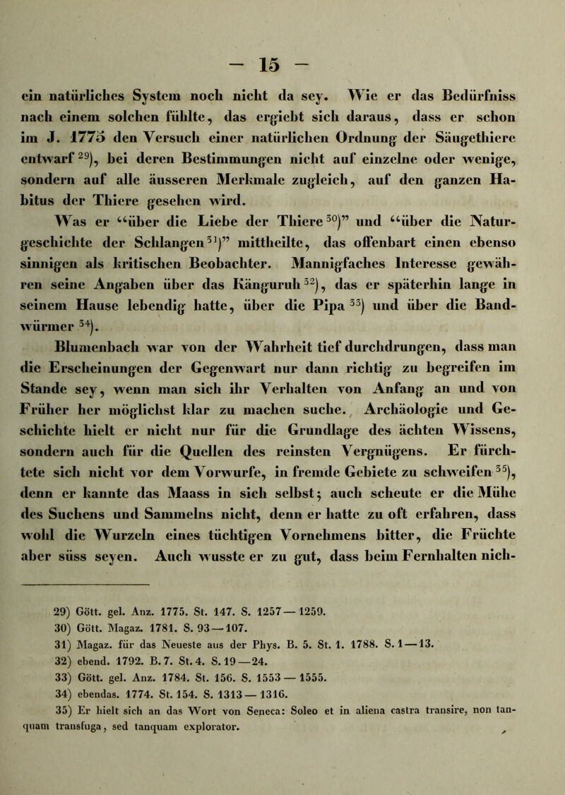 ein natürliches System noch nicht da sey. Wie er das Bedürfniss nach einem solchen fühlte, das ergiebt sich daraus, dass er schon im J. 1775 den Versuch einer natürlichen Ordnung der Säugethiere entwarf29), bei deren Bestimmungen nicht auf einzelne oder wenige, sondern auf alle äusseren Merkmale zugleich, auf den ganzen Ha- bitus der Thiere gesehen wird. Was er “über die Liebe der Thiere30)” und “über die Natur- geschichte der Schlangen31)” mittlieilte, das offenbart einen ebenso sinnigen als kritischen Beobachter. Mannigfaches Interesse gewäh- ren seine Angaben über das Känguruh32), das er späterhin lange in seinem Hause lebendig hatte, über die Pipa 33) und über die Band- würmer 34). Blumenbach w ar von der Wahrheit tief durchdrungen, dass man die Erscheinungen der Gegenwart nur dann richtig zu begreifen im Stande sey, wenn man sich ihr Verhalten von Anfang an und von Früher her möglichst klar zu machen suche. Archäologie und Ge- schichte hielt er nicht nur für die Grundlage des ächten Wissens, sondern auch für die Quellen des reinsten Vergnügens. Er fürch- tete sich nicht vor dem Vorwurfe, in fremde Gebiete zu schweifen35), denn er kannte das Maass in sich selbst 5 auch scheute er die Mühe des Suchens und Sammelns nicht, denn er hatte zu oft erfahren, dass wohl die Wurzeln eines tüchtigen Vornehmens bitter, die Früchte aber süss seyen. Auch w usste er zu gut, dass beim Fernhalten nicli- 29) Gött. gel. Anz. 1775. St. 147. S. 1257—1259. 30) Gött. Magaz. 1781. S. 93 — 107. 31) Magaz. für das Neueste aus der Phys. B. 5. St. 1. 1788. S. 1 —13. 32) ebend. 1792. B. 7. St. 4. S.19 —24. 33) Gött. gel. Anz. 1784. St. 156. S. 1553 — 1555. 34) ebendas. 1774. St. 154. S. 1313—1316. 35) Er hielt sich an das Wort von Seneca: Soleo et in aliena castra transire, non tan- quam transfuga, sed tanquam explorator.