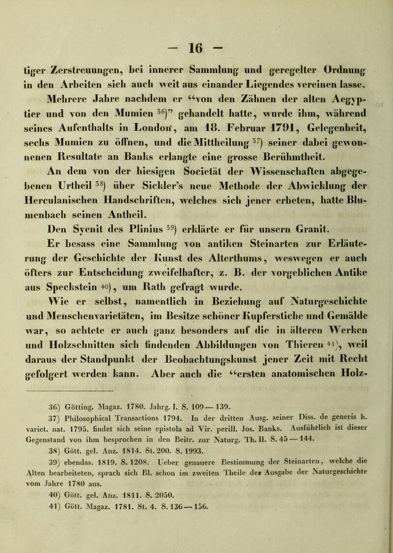 tiger Zerstreuungen, bei innerer Sammlung und geregelter Ordnung in den Arbeiten sich auch weitaus einander Liegendes vereinen lasse. Mehrere Jahre nachdem er uvon den Zähnen der alten Aegyp- tier und von den Mumien 36)” gehandelt hatte, wurde ihm, während seines Aufenthalts in London', am 18. Februar 1791, Gelegenheit, sechs Mumien zu öffnen, und die Mittheilung 37) seiner dabei gewon- nenen Resultate an Banks erlangte eine grosse Berühmtheit. An dem von der hiesigen Socictät der Wissenschaften abgege- benen Urtheil d8) über Sickler’s neue Methode der Abwicklung der Herculanischen Handschriften, welches sich jener erbeten, hatte Blu- menbach seinen Antheil. Den Syenit des Plinius 39) erklärte er für unsern Granit. Er besass eine Sammlung von antiken Steinarten zur Erläute- rung der Geschichte der Kunst des Alterthums, weswegen er auch öfters zur Entscheidung zweifelhafter, z. B. der vorgeblichen Antike aus Speckstein 4o), um Rath gefragt wurde. Wie er selbst, namentlich in Beziehung auf Naturgeschichte und Menschenvarietäten, im Besitze schöner Kupferstiche und Gemälde war, so achtete er auch ganz besonders auf die in älteren Werken und Holzschnitten sich iindenden Abbildungen von Thicren 4l), weil daraus der Standpunkt der Beobachtungskunst jener Zeit mit Recht gefolgert werden kann. Aber auch die 4‘•ersten anatomischen Holz- 36) Gotting. Magaz. 1780. Jahrg. I. S. 109— 139. 37) Philosopliical Transactions 1794. In der dritten Ausg. seiner Diss. de geueris h. vai'iet. nat. 1795. findet sich seine epistola ad Yir. perill. Jos. Banks. Ausführlich ist dieser Gegenstand von ihm besprochen in den Beitr. zur Naturg. Th. II. S. 45 —144. 38) Gott, geh Anz. 1814. St. 200. S. 1993. 39) ebendas. 1819. S. 1208. Ueber genauere Bestimmung der Steinarten, welche die Alten bearbeiteten, sprach sich Bl. schon im zweiten Theile de* Ausgabe der Naturgeschichte vom Jahre 1780 aus. 40) Gott, geh Anz. 1811. S. 2050. 41) Gött. Magaz. 1781. St. 4. S. 136—156.