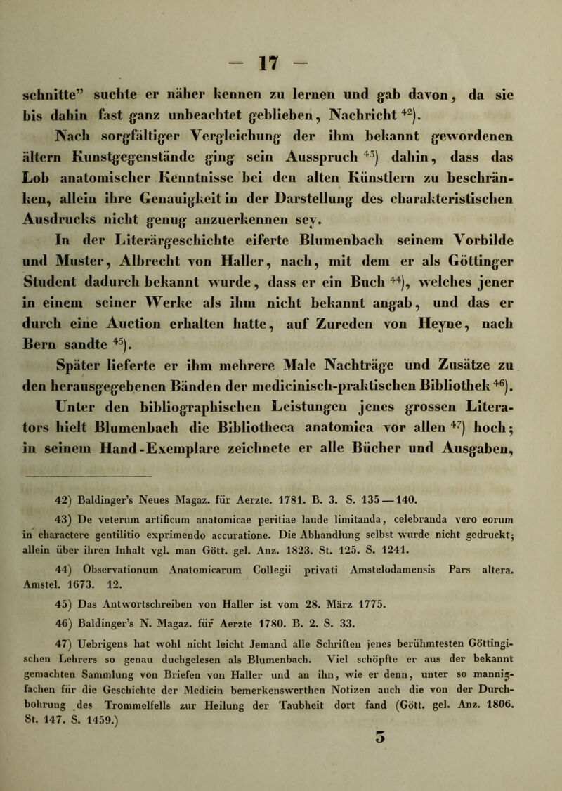 schnitte” suchte er näher kennen zu lernen und gab davon, da sie bis dahin fast ganz unbeachtet geblieben, Nachricht42). Nach sorgfältiger Vergleichung der ihm bekannt gewordenen ältern Kunstgegenstände ging sein Ausspruch 43) dahin, dass das Lob anatomischer Kenntnisse bei den alten Künstlern zu beschrän- ken, allein ihre Genauigkeit in der Darstellung des charakteristischen Ausdrucks nicht genug anzuerkennen sey. In der Literärgeschichte eiferte Blumenbach seinem Vorbilde und Muster, Albrecht von Haller, nach, mit dem er als Göttinger Student dadurch bekannt wurde, dass er ein Buch 44), welches jener in einem seiner Werke als ihm nicht bekannt angab, und das er durch eine Auction erhalten hatte, auf Zureden von Heyne, nach Bern sandte 45). Später lieferte er ihm mehrere Male Nachträge und Zusätze zu den herausgegebenen Bänden der medicinisch-praktischen Bibliothek46). Unter den bibliographischen Leistungen jenes grossen Litera- tors hielt Blumenbach die Bibliotheca anatomica vor allen 47) hoch $ in seinem Hand-Exemplare zeichnete er alle Bücher und Ausgaben, 42) Baldinger’s Neues Magaz. für Aerzte. 1781. B. 3. S. 135 —140. 43) De veterum artificum anatomicae peritiae laude limitanda, celebranda vero eorum in charactere gentilitio exprimendo accuratione. Die Abhandlung selbst wurde nicht gedruckt; allein über ihren Inhalt vgl. man Gott. gel. Anz. 1823. St. 125. S. 1241. 44) Observationum Anatomicarum Collegii privati Amstelodamensis Pars altera. Amstel. 1673. 12. 45) Das Antwortschreiben von Haller ist vom 28. Marz 1775. 46) Baldinger’s N. Magaz. für Aerzte 1780. B. 2. S. 33. 47) Uebrigens hat wohl nicht leicht Jemand alle Schriften jenes berühmtesten Göttingi- schen Lehrers so genau ducbgelesen als Blumenbach. Viel schöpfte er aus der bekannt gemachten Sammlung von Briefen von Haller und an ihn, wie er denn, unter so mannig- fachen für die Geschichte der Medicin bemerkenswerthen Notizen auch die von der Durch- bohrung des Trommelfells zur Heilung der Taubheit dort fand (Gött. gel. Anz. 1806. St. 147. S. 1459.) O