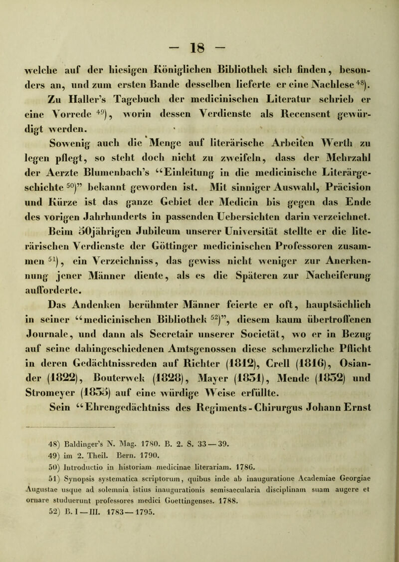 welche auf der hiesigen Königlichen Bibliothek sich finden, beson- ders an, und zum ersten Bande desselben lieferte er eine Nachlese48). Zu Haller’s Tagebuch der medicinischen Literatur schrieb er eine Vorrede49), worin dessen Verdienste als Recenscnt gewür- digt werden. Sowenig auch die Menge auf literarische Arbeiten Werth zu legen pflegt, so steht doch nicht zu zweifeln, dass der Mehrzahl der Aerzte Blumenbacli’s uEinleitung in die medicinischc Literärge- schichte 50)” bekannt geworden ist. Mit sinniger Auswahl, Präcision und Kürze ist das ganze Gebiet der Medicin bis gegen das Ende des vorigen Jahrhunderts in passenden Uebersichten darin verzeichnet. Beim 50jährigen Jubileum unserer Universität stellte er die litc- rärischen Verdienste der Göttinger medicinischen Professoren zusam- men51), ein Verzeichniss, das gewiss nicht weniger zur Anerken- nung jener Männer diente, als es die Späteren zur Nacheiferung aufforderte. Das Andenken berühmter Männer feierte er oft, hauptsächlich in seiner u medicinischen Bibliothek 52)”, diesem kaum iibertroffenen Journale, und dann als Sccretair unserer Socictät, wo er in Bezug auf seine dahingeschiedenen Amtsgenossen diese schmerzliche Pflicht in deren Gedäclitnissredcn auf Richter (1812), Grell (1816), Osian- der (1822), Bouterwek (1828), Mayer (1851), Mende (1852) und Stromeyer (1855) auf eine würdige Weise erfüllte. Sein uEhrengedächtniss des Regiments-Chirurgus Johann Ernst 48) Baldinger’s N. Mag. 1780. B. 2. S. 33 — 39. 49) im 2. Theil. Bern. 1790. 50) Introductio in liistoriam medicinae literariam. 1786. 51) Synopsis systemalica scriptorum, quibus inde ab inauguratione Acadcmiae Georgiae Augustae usque ad solemnia istius inaugurationis semisaecularia disciplinam suam augere et ornare studuernnt professores medici Goettingenses. 1788. 52) B. I—III. 1783—1795.