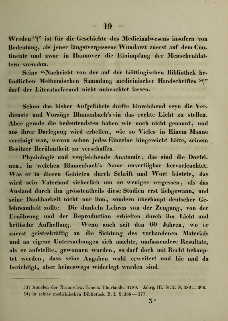 Wreden53)” ist für die Geschichte des Medicinalwesens insofern von Bedeutung’, als jener längstvergessene Wundarzt zuerst auf dem Con- tinente und zwar in Hannover die Einimpfung der Menschenblat- tern vornahm. Seine uNacliriclit von der auf der Göttingischen Bibliothek be- findlichen Meibomischen Sammlung medicinischer Handschriften 54)” darf der Literaturfreund nicht unbeachtet lassen. Schon das bisher Aufgeführte dürfte hinreichend seyn die Ver- dienste und Vorzüge Blumenbach’s«in das rechte Licht zu stellen. Aber gerade die bedeutendsten haben wir noch nicht genannt, und aus ihrer Darlegung wird erhellen, wie so Vieles in Einem Manne vereinigt war, wovon schon jedes Einzelne hingereicht hätte, seinem Besitzer Berühmtheit zu verschaffen. Physiologie und vergleichende Anatomie, das sind die Doctri- nen, in welchen Blumenbach’s Name unvertilgbar hervorleuchtet. Was er in diesen Gebieten durch Schrift und Wort leistete, das wird sein Vaterland sicherlich um so weniger vergessen, als das Ausland durch ihn grösstentheils diese Studien erst liebgewann, und seine Dankbarkeit nicht nur ihm, sondern überhaupt deutscher Ge- lehrsamkeit zollte. Die dunkeln Lehren von der Zeugung, von der Ernährung und der Reproduction erhielten durch ihn Licht und kritische Aufhellung. Wenn auch seit den 60 Jahren, wo er zuerst geisteskräftig an die Sichtung des vorhandenen Materials und an eigene Untersuchungen sich machte, umfassendere Resultate, als er aufstellte, gewonnen wurden, so darf doch mit Recht behaup- tet werden, dass seine Angaben wohl erweitert und hie und da berichtigt, aber keineswegs widerlegt worden sind. 53) Annalen der Braunscliw. Lüneb. Churlande. 1789. Jalirg. III. St. 2. S. 389 — 396. 54) in seiner nicdiciuischen Bibliothek B. I. S. 368 — 377. 5 *