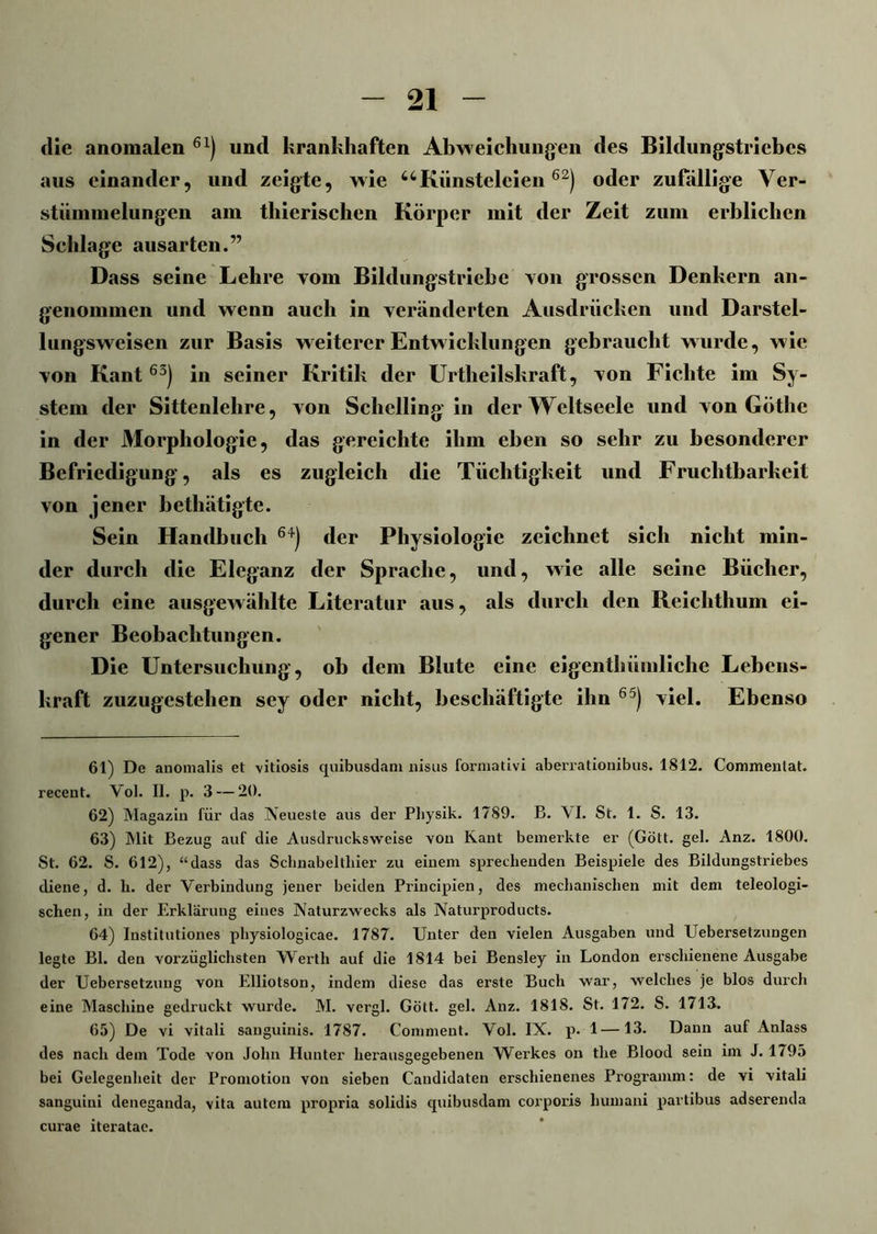 die anomalen 61) und krankhaften Abweichungen des Bildungstriebes aus einander, und zeigte, wie uKünsteleien62) oder zufällige Ver- stümmelungen am tliierischen Körper mit der Zeit zum erblichen Schlage ausarten.” Dass seine Lehre vom Bildungstriebe von grossen Denkern an- genommen und wenn auch in veränderten Ausdrücken und Darstel- lungsweisen zur Basis weiterer Entwicklungen gebraucht wurde, wie von Kant63) in seiner Kritik der Urtheilskraft, von Fichte im Sy- stem der Sittenlehre, von Schelling in der Weltseele und von Göthe in der Morphologie, das gereichte ihm eben so sehr zu besonderer Befriedigung, als es zugleich die Tüchtigkeit und Fruchtbarkeit von jener betliätigte. Sein Handbuch 64) der Physiologie zeichnet sich nicht min- der durch die Eleganz der Sprache, und, wie alle seine Bücher, durch eine ausgewählte Literatur aus, als durch den Reichthum ei- gener Beobachtungen. Die Untersuchung , ob dem Blute eine eigenthüinliche Lebens- kraft zuzugestehen sey oder nicht, beschäftigte ihn 65) viel. Ebenso 61) De anomalis et vitiosis quibusdam nisus formativi aberratiouibus. 1812. Commentat. recent. Vol. II. p. 3 — 20. 62) Magazin für das Neueste aus der Physik. 1789. B. \ I. St. 1. S. 13. 63) Mit Bezug auf die Ausdrucksweise von Kant bemerkte er (Gott, geh Anz. 1800. St. 62. S. 612), “dass das Schnabeltliier zu einem sprechenden Beispiele des Bildungstriebes diene, d. h. der Verbindung jener beiden Principien, des mechanischen mit dem teleologi- schen, in der Erklärung eines Naturzwecks als Naturproducts. 64) Institutiones physiologicae. 1787. Unter den vielen Ausgaben und Uebersetzungen legte Bl. den vorzüglichsten Werth auf die 1814 bei Bensley in London erschienene Ausgabe der Uebersetzung von Elliotson, indem diese das erste Buch war, welches je blos durch eine Maschine gedruckt wurde. M. vergl. Gott. gel. Anz. 1818. St. 172. S. 1713. 65) De vi vitali sanguinis. 1787. Comment. Vol. IX. p. 1 —13. Dann auf Anlass des nach dem Tode von John Hunter herausgegebenen Werkes on tlie Blood sein im J. 1795 bei Gelegenheit der Promotion von sieben Caudidaten erschienenes Programm: de vi vitali sanguiui deneganda, vita autem propria solidis quibusdam corporis liumani partibus adserenda curae iteratae.