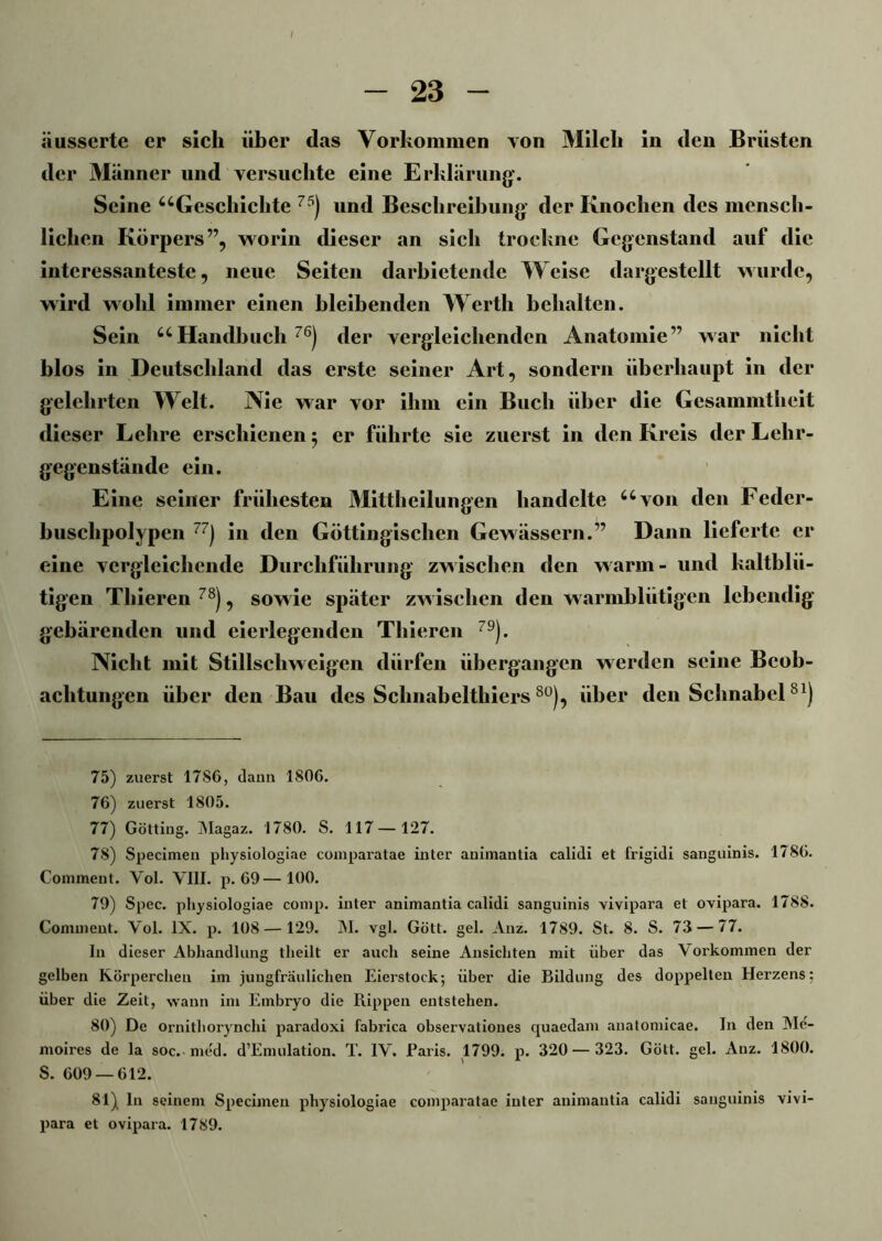 iiusserte er sich über das Vorkommen von Milch in den Brüsten der Männer und versuchte eine Erklärung'. Seine “Geschichte 75) und Beschreibung der Knochen des mensch- lichen Körpers”, worin dieser an sich trockne Gegenstand auf die interessanteste, neue Seiten darbietende Weise dargestellt wurde, wird wohl immer einen bleibenden Werth behalten. Sein “Handbuch 76) der vergleichenden Anatomie” war nicht blos in Deutschland das erste seiner Art, sondern überhaupt in der gelehrten Welt. Nie war vor ihm ein Buch über die Gesammtlieit dieser Lehre erschienen 5 er führte sie zuerst in den Kreis der Lehr- gegenstände ein. Eine seiner frühesten Mittheilungen handelte “von den Feder- buschpolypen 7) in den Göttingischen Gewässern.” Dann lieferte er eine vergleichende Durchführung zwischen den warm- und kaltblü- tigen Tliieren 78), sowie später zwischen den warmblütigen lebendig gebärenden und eierlegenden Thieren 79). Nicht mit Stillschweigen dürfen übergangen werden seine Beob- achtungen über den Bau des Schnabelthiers80), über den SchnabelS1) 75) zuerst 17S6, daun 1806. 76) zuerst 1805. 77) Gotting. Magaz. 1780. S. 117 — 127. 78) Specimen physiologiae comparatae inter animantia calidi et frigidi sanguinis. 1786. Coniment. Yol. VIII. p. 69— 100. 79) Spec. physiologiae comp, inter animantia calidi sanguinis vivipara et ovipara. 1788. Comment. Vol. IX. p. 108 — 129. M. vgl. Gött. gel. Anz. 1789. St. 8. S. 73 — 77. In dieser Abhandlung tlieilt er auch seine Ansichten mit über das Vorkommen der gelben Körperchen im jungfräulichen Eierstock; über die Bildung des doppelten Herzens: über die Zeit, wann im Embryo die Rippen entstehen. 80) De ornithorynchi paradoxi fabrica observationes quaedam anatomicae. In den Me- moires de la soc. med. d’Emulation. T. IV. Paris. 1799. p. 320 — 323. Gött. gel. Anz. 1800. S. 609 — 612. 81) ln seinem Specimen physiologiae comparatae inter animantia calidi sanguinis vivi- para et ovipara. 1789.