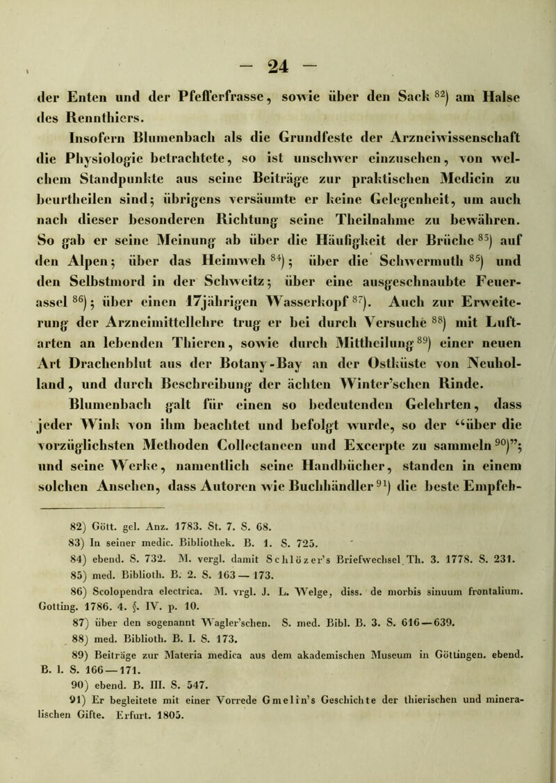 der Enten und der Pfefferfrasse, sowie über den Sach 82) am Halse des Renntliiers. Insofern Blumenbach als die Grundfeste der Arzneiwissenschaft die Physiologie betrachtete, so ist unschwer einzusehen, von wel- chem Standpunkte aus seine Beiträge zur praktischen Mcdicin zu beurtheilen sind; übrigens versäumte er keine Gelegenheit, um auch nach dieser besonderen Richtung seine Theilnalune zu bewähren. So gab er seine Meinung ab über die Häufigkeit der Brüche 83) auf den Alpen; über das Heimweh84); über die Schwermuth 85) und den Selbstmord in der Schweitz; über eine ausgeschnaubte Feuer- assel86); über einen 17jährigen Wasserkopf87). Auch zur Erweite- rung der Arzneimittellehre trug er bei durch Versuche 88) mit Luft- arten an lebenden Thieren, sowie durch Mittheilung89) einer neuen Art Drachenblut aus der Botany-Bay an der östkiiste von Neuhol- land , und durch Beschreibung der ächten Winter’schen Rinde. Blumenbach galt für einen so bedeutenden Gelehrten, dass jeder Wink von ihm beachtet und befolgt wurde, so der uiiber die vorzüglichsten Methoden Collectancen und Excerpte zu sammeln90)”; und seine Werke, namentlich seine Handbücher, standen in einem solchen Ansehen, dass Autoren wie Buchhändler 9*) die beste Empfeli- 82) Gott. gel. Anz. 1783. St. 7. S. 68. 83) In seiner medic. Bibliothek. B. 1. S. 725. 84) ebend. S. 732. M. vergl. damit Sclilözer’s Briefwechsel Tli. 3. 1778. S. 231. 85) med. Bibliotli. B. 2. S. 163— 173. 86) Scolopeudra electrica. M. vrgl. J. L. Welge, diss. de morbis siuuum frontalium. Gotting. 1786. 4. §. IV. p. 10. 87) über den sogenannt Wagler’sclien. S. med. Bibi. B. 3. S. 616 — 639. 88) med. Bibliotli. B. I. S. 173. 89) Beiträge zur Materia medica aus dem akademischen Museum in Göttingen. ebend. ß. 1. S. 166 — 171. 90) ebend. B. III. S. 547. 91) Er begleitete mit einer Vorrede Gmelin’s Geschichte der thierischen und minera- lischen Gifte. Erfurt. 1805.