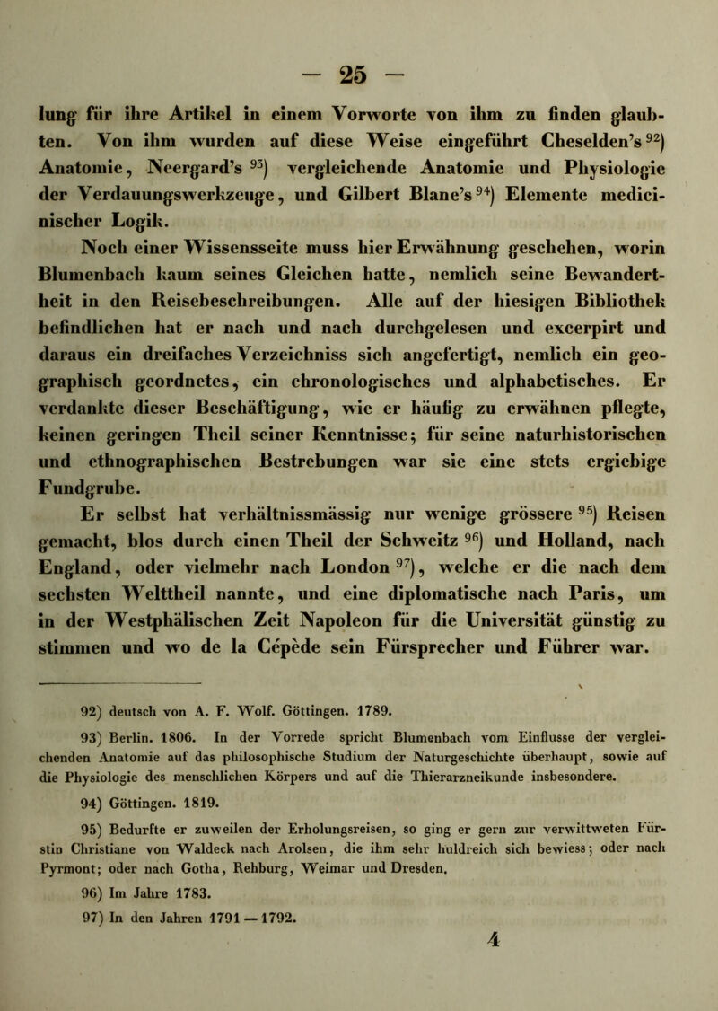 Jung’ für ihre Artikel in einem Vorworte von ihm zu finden glaub- ten. Von ihm wurden auf diese Weise eingeführt Cheselden’s92) Anatomie, Neergard’s 93) vergleichende Anatomie und Physiologie der Verdauungswerkzeuge, und Gilbert Blane’s94) Elemente medici- nisclier Logik. Noch einer Wissensseite muss hier Erwähnung geschehen, worin Blumenbach kaum seines Gleichen hatte, nemlicli seine Bewandert- heit in den Reisebeschreibungen. Alle auf der hiesigen Bibliothek befindlichen hat er nach und nach durchgelesen und excerpirt und daraus ein dreifaches Verzeichniss sich angefertigt, nemlich ein geo- graphisch geordnetes, ein chronologisches und alphabetisches. Er verdankte dieser Beschäftigung, wie er häufig zu erwähnen pflegte, keinen geringen Theil seiner Kenntnisse 5 für seine naturhistorischen und ethnographischen Bestrebungen war sie eine stets ergiebige Fundgrube. Er selbst hat verliältnissmässig nur wenige grössere 95) Reisen gemacht, blos durch einen Theil der Schweitz 96) und Holland, nach England, oder vielmehr nach London 97), welche er die nach dem sechsten Welttheil nannte, und eine diplomatische nach Paris, um in der Westphälischen Zeit Napoleon für die Universität günstig zu stimmen und wo de la Cepede sein Fürsprecher und Führer war. 92) deutsch von A. F. Wolf. Göttingen. 1789. 93) Berlin. 1806. In der Vorrede spricht Blumenbach vom Einflüsse der verglei- chenden Anatomie auf das philosophische Studium der Naturgeschichte überhaupt, sowie auf die Physiologie des menschlichen Körpers und auf die Thierarzneikunde insbesondere. 94) Göttingen. 1819. 95) Bedurfte er zuweilen der Erholungsreisen, so ging er gern zur verwittweten Für- stin Christiane von Waldeck nach Arolsen, die ihm sehr huldreich sich bewiess; oder nach Pyrmont; oder nach Gotha, Rehburg, Weimar und Dresden. 96) Im Jahre 1783. 97) In den Jahren 1791 — 1792. 4