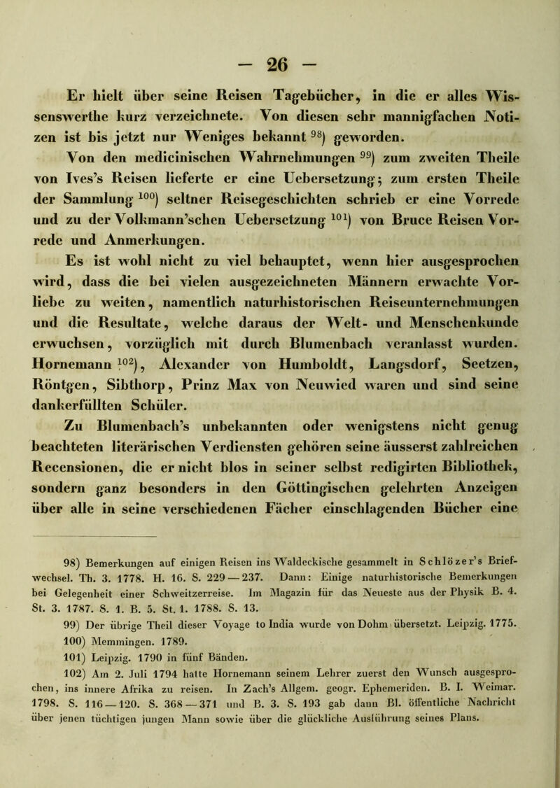 Er hielt über seine Reisen Tagebücher, in die er alles Wis- senswerthe kurz verzeiclinete. Von diesen sehr mannigfachen Noti- zen ist bis jetzt nur Weniges bekannt 98) geworden. Von den medicinisclien Wahrnehmungen ) zum zweiten Theile von Ives’s Reisen lieferte er eine Uebersetzung; zum ersten Theile der Sammlung 10°) seltner Reisegeschichten schrieb er eine Vorrede und zu der Volkmann’schen Uebersetzung 101) von Bruce Reisen Vor- rede und Anmerkungen. Es ist wohl nicht zu viel behauptet, wenn hier ausgesprochen wird, dass die bei vielen ausgezeichneten Männern erwachte Vor- liebe zu weiten, namentlich naturhistorischen Reiseunternehmungen und die Resultate, welche daraus der Welt- und Menschenkunde erwuchsen, vorzüglich mit durch Blumenbach veranlasst wurden. Hornemann }02), Alexander von Humboldt, Langsdorf, Seetzen, Röntgen, Sibthorp, Prinz Max von Neuwied waren und sind seine dankerfüllten Schüler. Zu Blumenbach’s unbekannten oder wenigstens nicht genug beachteten literarischen Verdiensten gehören seine äusserst zahlreichen Recensionen, die er nicht blos in seiner selbst redigirten Bibliothek, sondern ganz besonders in den Göttingischen gelehrten Anzeigen über alle in seine verschiedenen Fächer einschlagenden Bücher eine 98) Bemerkungen auf einigen Reisen ins Waldeckisclie gesammelt in Schlözer’s Brief- wechsel. Th. 3. 1778. H. 16. S. 229 — 237. Dann: Einige naturhistorische Bemerkungen bei Gelegenheit einer Schweitzerreise. Im Magazin für das Neueste aus der Physik B. 4. St. 3. 1787. S. 1. B. 5. St. 1. 1788. S. 13. 99) Der übrige Theil dieser Voyage to India wurde von Dohm > übersetzt. Leipzig. 1775. 100) Memmingen. 1789. 101) Leipzig. 1790 in fünf Bänden. 102) Am 2. Juli 1794 hatte Hornemann seinem Lehrer zuerst den Wunsch ausgespro- chen, ins innere Afrika zu reisen. In Zach’s Allgem. geogr. Ephemeriden. B. I. Weimar. 1798. S. 116 — 120. S. 368 — 371 und B. 3. S. 193 gab dann Bl. öffentliche Nachricht über jenen tüchtigen jungen Mann sowie über die glückliche Auslührung seines Plans.