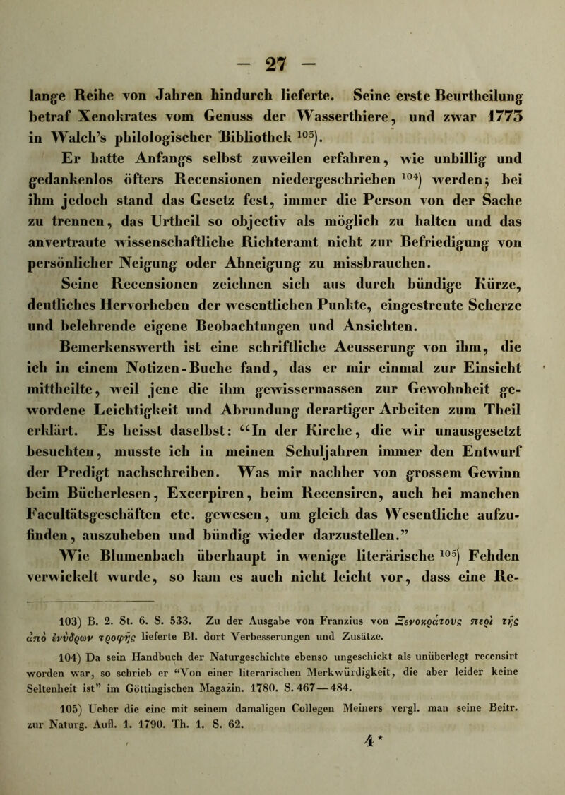 lange Reihe von Jahren hindurch lieferte. Seine erste Beurtheilung betraf Xenokrates vom Genuss der Wasserthiere, und zwar 1775 in Walch’s philologischer Bibliothek 103). Er hatte Anfangs selbst zuweilen erfahren, wie unbillig und gedankenlos öfters Recensionen niedergeschrieben 104) werden 5 bei ihm jedoch stand das Gesetz fest, immer die Person von der Sache zu trennen, das Urtheil so objectiv als möglich zu halten und das anvertraute wissenschaftliche Richteramt nicht zur Befriedigung von persönlicher Neigung oder Abneigung zu missbrauchen. Seine Recensionen zeichnen sich aus durch bündige Kürze, deutliches Hervorheben der wesentlichen Punkte, eingestreute Scherze und belehrende eigene Beobachtungen und Ansichten. Bemerkenswerth ist eine schriftliche Aeusserung von ihm, die ich in einem Notizen-Buche fand, das er mir einmal zur Einsicht mittheilte, weil jene die ihm gewissermassen zur Gewohnheit ge- wordene Leichtigkeit und Abrundung derartiger Arbeiten zum Tlieil erklärt. Es heisst daselbst: uIn der Kirche, die wir unausgesetzt besuchten, musste ich in meinen Schuljahren immer den Entwurf der Predigt nachschreiben. Was mir nachher von grossem Gewinn beim Bücherlesen, Excerpiren, beim Recensiren, auch bei manchen Facultätsgcschäften etc. gewesen, um gleich das Wesentliche aufzu- finden, auszuheben und bündig wieder darzustellen.” Wie Blumenbach überhaupt in wenige literarische 105) Fehden verwickelt wurde, so kam es auch nicht leicht vor, dass eine Re- 103) B. 2. St. 6. S. 533. Zu der Ausgabe von Franzius von ^evoy.Qatovs negl ztjs uno IvvSqwv rgocpijs lieferte Bl. dort Verbesserungen und Zusätze. 104) Da sein Handbuch der Naturgeschichte ebenso ungeschickt als unüberlegt recensirt worden war, so schrieb er “Von einer literarischen Merkwürdigkeit, die aber leider keine Seltenheit ist” im Göttingischen Magazin. 1780. S. 467 — 484. 105) Ueber die eine mit seinem damaligen Collegen Meiners vergl. man seine Beitr. zur Naturg. Aull. 1. 1790. Th. 1. S. 62. 4