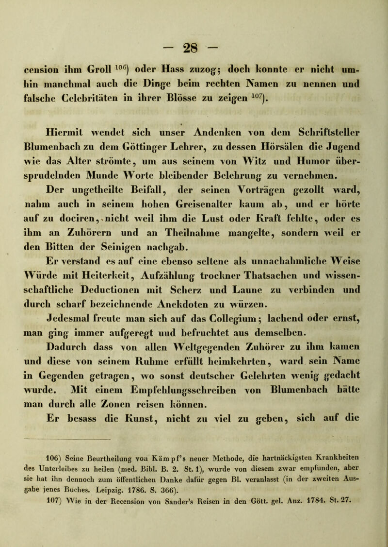 cension ihm Groll 106) oder Hass zuzog; doch konnte er nicht um- hin manchmal auch die Dinge beim rechten Namen zu nennen und falsche Celcbritäten in ihrer Blosse zu zeigen 107). Hiermit wendet sich unser Andenken von dem Schriftsteller Blumenbach zu dem Göttinger Lehrer, zu dessen Hörsälen die Jugend wie das Alter strömte, um aus seinem Yon Witz und Humor iiber- sprudelnden Munde Worte bleibender Belehrung zu vernehmen. Der ungetheilte Beifall, der seinen Vorträgen gezollt ward, nahm auch in seinem hohen Greisenalter kaum ab, und er hörte auf zu dociren,xnicht weil ihm die Lust oder Kraft fehlte, oder es ihm an Zuhörern und an Theilnahme mangelte, sondern weil er den Bitten der Seinigen nachgab. Er verstand es auf eine ebenso seltene als unnachahmliche Weise Würde mit Heiterkeit, Aufzählung troclmer Tliatsaclien und wissen- schaftliche Deductionen mit Scherz und Laune zu verbinden und durch scharf bezeichnende Anekdoten zu würzen. Jedesmal freute man sich auf das Collegium; lachend oder ernst, man ging immer aufgeregt uud befruchtet aus demselben. Dadurch dass von allen Weltgegenden Zuhörer zu ihm kamen und diese von seinem Ruhme erfüllt heimkehrten, ward sein Name in Gegenden getragen, wo sonst deutscher Gelehrten wenig gedacht wurde. Mit einem Empfehlungsschreiben von Blumenbach hätte man durch alle Zonen reisen können. Er besass die Kunst, nicht zu viel zu geben, sich auf die 106) Seine Beurtheilung vou Kämpf’» neuer Methode, die hartnäckigsten Krankheiten des Unterleibes zu heilen (med. Bibi. B. 2. St. 1), wurde von diesem zwar empfunden, aber sie hat ihn dennoch zum öffentlichen Danke dafür gegen Bl. veranlasst (in der zweiten Aus- gabe jenes Buches. Leipzig. 1786. S. 366). 107) Wie in der Recension von Sander’s Reisen in den Gott. gel. Anz. 1784. St. 27.