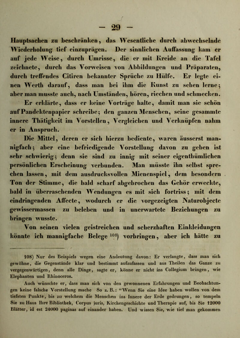 J 29 Hauptsachen zu beschränken, das Wesentliche durch abwechselnde Wiederholung’ tief cinzuprägen. Der sinnlichen Auffassung kam er auf jede Weise, durch Umrisse, die er mit Kreide an die Tafel zeichnete, durch das Vorweisen von Abbildungen und Präparaten, durch treffendes Citiren bekannter Sprüche zu Hülfe. Er legte ei- nen Werth darauf, dass man bei ihm die Kunst zu sehen lerne 5 aber man musste auch, nach Umständen, hören, riechen und schmecken. Er erklärte, dass er keine Vorträge halte, damit man sie schön auf Pandektenpapier schreibe 5 den ganzen Menschen, seine gesammte innere Thätigkeit im Vorstellen, Vergleichen und Verknüpfen nahm er in Anspruch. Die Mittel, deren er sich hierzu bediente, waren äusserst man- nigfach 5 aber eine befriedigende Vorstellung davon zu geben ist sehr schwierig 5 denn sie sind zu innig mit seiner eigenthümlichen persönlichen Erscheinung verbunden. Man müsste ihn selbst spre- chen lassen, mit dem ausdrucksvollen Mienenspiel, dem besondern Ton der Stimme, die bald scharf abgebrochen das Gehör erweckte, bald in überraschenden Wendungen es mit sich fortriss; mit dem eindringenden Affecte, wodurch er die vorgezeigten Naturobjecte gewissermassen zu beleben und in unerwartete Beziehungen zu bringen wusste. Von seinen vielen geistreichen und scherzhaften Einkleidungen könnte ich mannigfache Belege 108) Vorbringen, aber ich hätte zu 108) Nur des Beispiels wegen eine Andeutung davon: Er verlangte, dass man sich gewöhne, die Gegenstände klar und bestimmt aufzufassen und aus Theilen das Ganze zu vergegenwärtigen, denn alle Dinge, sagte er, könne er nicht ins Collegium bringen, wie Elephanten und Rhinoceros. Auch wünschte er, dass man sich von den gewonnenen Erfahrungen und Beobachtun- gen keine falsche Vorstellung mache So z. B.: “Wenn Sie eine Idee haben wollen von dem tiefsten Punkte, bis zu welchem die Menschen ins Innere der Erde gedrungen , so tempeln Sie zu Haus Ihre Bibliothek, Corpus juris, Kirchengeschiclite und Therapie auf, bis Sie 12000 Blätter, id est 24000 paginas auf einander haben. Und wissen Sie, wie tief man gekommen