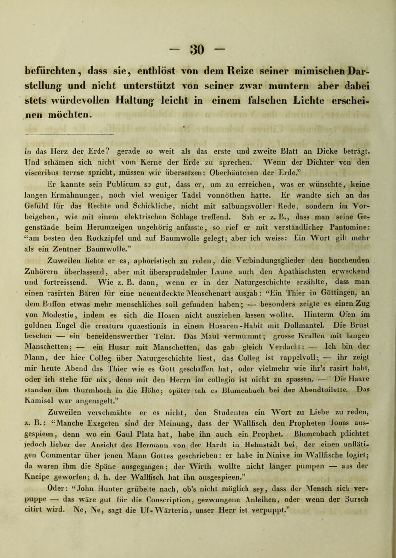 befürchten, dass sie, entblöst von dem Reize seiner mimischen Dar- stellung' und nicht unterstützt von seiner zwar muntern aber dabei stets würdevollen Haltung leicht in einem falschen Lichte erschei- nen möchten. in das Herz der Erde? gerade so weit als das erste und zweite Blatt an Dicke beträgt. Und schämen sich nicht vom Kerne der Erde zu sprechen. Wenn der Dichter vou den visceribus terrae spricht, müssen wir übersetzen: Oberhäutchen der Erde.” Er kannte sein Publicum so gut, dass er, um zu erreichen, was er wünschte, keine langen Ermahnungen, noch viel weniger Tadel vonnöthen hatte. Er wandte sich an das Gefühl für das Rechte und Schickliche, nicht mit salbungsvoller Rede, sondern im Vor- beigehen, wie mit einem elektrischen Schlage treffend. Sah er z. B., dass man seine Ge- genstände beim Herumzeigen ungehörig anfasste, so rief er mit verständlicher Pantomine: “am besten den Rockzipfel und auf Baumwolle gelegt; aber ich weiss: Ein Wort gilt mehr als ein Zentner Baumwolle.” Zuweilen liebte er es, aphoristisch zu reden, die Verbindungsglieder den horchenden Zuhörern überlassend, aber mit übersprudelnder Laune auch den Apathischsten erweckend und fortreissend. Wie z. B. dann, wenn er in der Naturgeschichte erzählte, dass man einen rasirten Bären für eine neuentdeckte Menschenart ausgab: “Ein Thier in Göttingen, an dem Buffon etwas mehr menschliches soll gefunden haben; — besonders zeigte es einen Zug von Modestie, indem es sich die Hosen nicht ausziehen lassen wollte. Hinterm Ofen im goldnen Engel die creatura quaestiouis in einem Husaren-Habit mit Dollmantel. Die Brust besehen — ein beneidenswerther Teint. Das Maul vermummt; grosse Krallen mit langen Manschetten; — ein Husar mit Manschetten, das gab gleich Verdacht: — Ich bin der Mann, der hier Colleg über Naturgeschichte liest, das Colleg ist rappelvoll; — ihr zeigt mir heute Abend das Thier wie es Gott geschaffen hat, oder vielmehr wie ihr’s rasirt habt, oder ich stehe für nix, denn mit den Herrn im collegio ist nicht zu spassen. — Die Haare standen ihm thurmhoch in die Höhe; später sah es Blumenbach bei der Abendtoilette. Das Kamisol war angenagelt.” Zuweilen verschmähte er es nicht, den Studenten ein Wort zu Liebe zu reden, z. B.: “Manche Exegeten sind der Meinung, dass der Wallfisch den Propheten Jonas aus- gespieen, denn wo ein Gaul Platz hat, habe ihn auch ein Prophet. Blumenbach pflichtet jedoch lieber der Ansicht des Hermann von der Hardt in Helmstädt bei, der einen unfläti- gen Commentar über jenen Mann Gottes geschrieben: er habe in Ninive im Wallfische logirt; da waren ihm die Späne ausgegangen; der Wirtli wollte nicht länger pumpen — aus der Kneipe geworfen; d. h. der Wallfisch hat ihn ausgespieen.” Oder: “John Hunter grübelte nach, ob’s nicht möglich sey, dass der Mensch sich ver- puppe — das wäre gut für die Conscription, gezwungene Anleihen, oder wenn der Bursch citirt wird. Ne, Ne, sagt die Uf-Wärterin, unser Herr ist verpuppt.”