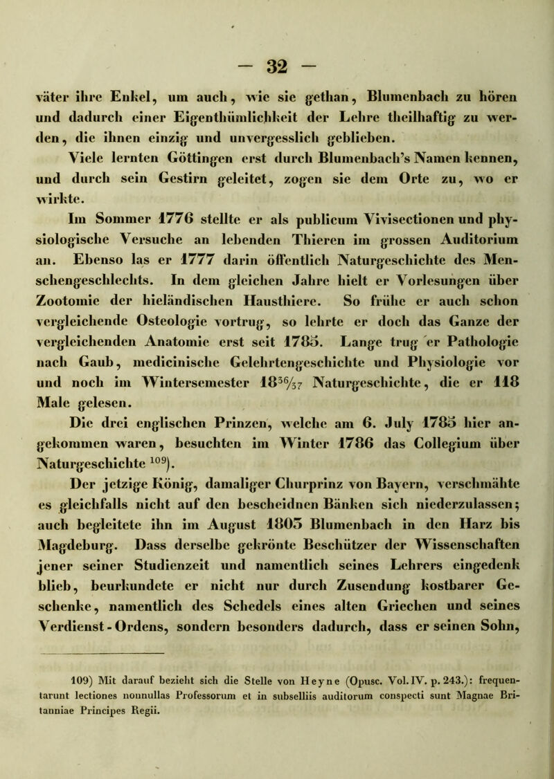 väter ihre Enkel, um auch, wie sie getlian, Blumenbach zu hören und dadurch einer Eigentliümlichkeit der Lehre theilhaftig zu wer- den, die ihnen einzig und unvergesslich geblieben. Viele lernten Göttingen erst durch Blumenbach’s Namen kennen, und durch sein Gestirn geleitet, zogen sie dem Orte zu, wo er wirkte. Im Sommer 1776 stellte er als publicum Vivisectionen und phy- siologische Versuche an lebenden Thieren im grossen Auditorium an. Ebenso las er 1777 darin öffentlich Naturgeschichte des Men- schengeschlechts. In dem gleichen Jahre hielt er V orlesungen über Zootomic der hieländischen Hausthiere. So frühe er auch schon vergleichende Osteologie vortrug, so lehrte er doch das Ganze der vergleichenden Anatomie erst seit 1785. Lange trug er Pathologie nach Gaub, medicinische Gelehrtengeschichte und Physiologie vor und noch im Wintersemester 1836/37 Naturgeschichte, die er 118 Male gelesen. Die drei englischen Prinzen, welche am 6. July 1785 liier an- gekommen waren, besuchten im Winter 1786 das Collegium über Naturgeschichte 109). Der jetzige König, damaliger Churprinz von Bayern, verschmähte es gleichfalls nicht auf den bescheidnen Bänken sich niederzulassen; auch begleitete ihn im August 1805 Blumenbach in den Harz bis Magdeburg. Dass derselbe gekrönte Beschützer der Wissenschaften jener seiner Studienzeit und namentlich seines Lehrers eingedenk blieb, beurkundete er nicht nur durch Zusendung kostbarer Ge- schenke, namentlich des Schedels eines alten Griechen und seines Verdienst-Ordens, sondern besonders dadurch, dass er seinen Sohn, 109) Mit darauf bezieht sich die Stelle von Heyne (Opusc. Vol. IV. p. 243.): frequen- tarunt lectiones nonnullas Professorum et in subselliis auditorum conspecti sunt Maguae Bri- tanniae Principes Regii.