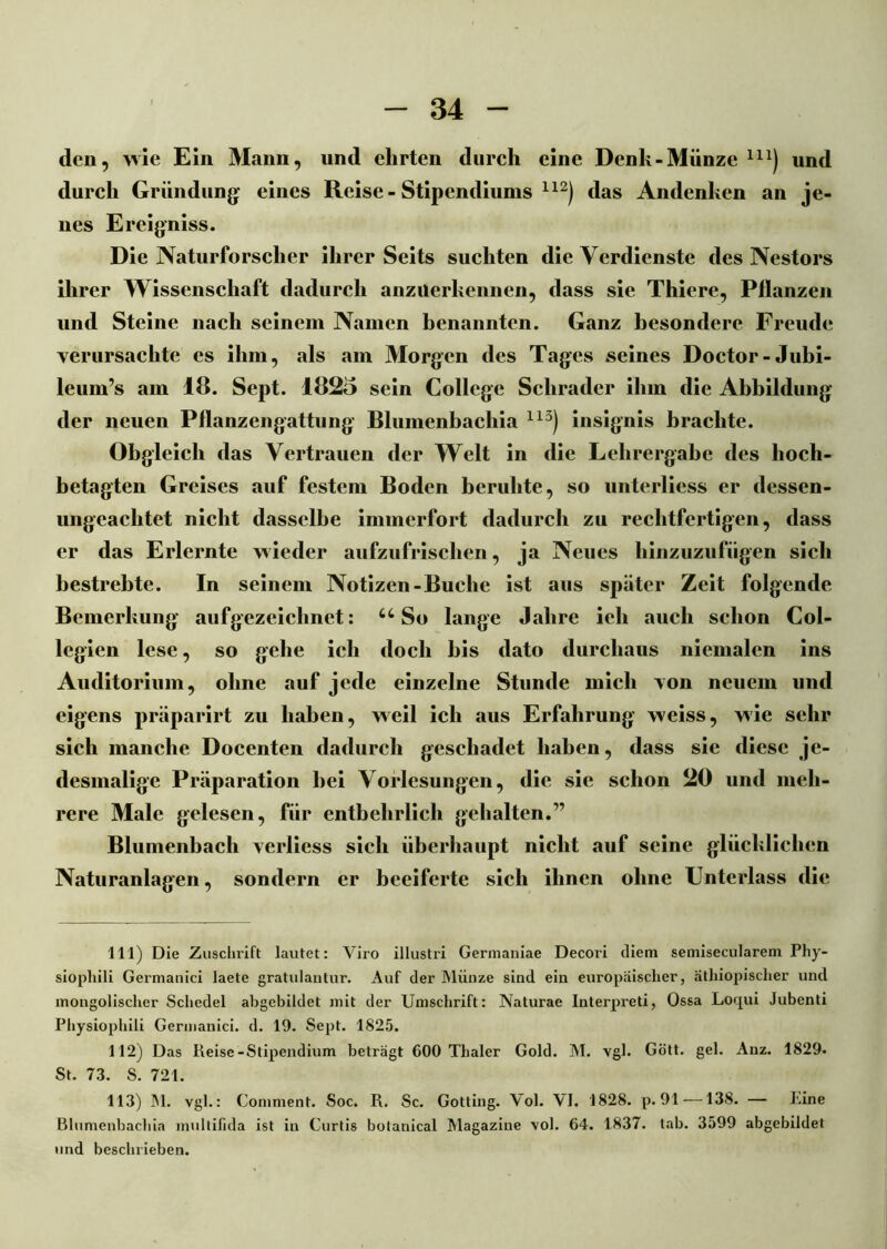 den, wie Ein Mann, und ehrten durch eine Denk-Münze m) und durch Gründung eines Reise-Stipendiums 112) das Andenken an je- nes Ereigniss. Die Naturforscher ihrerSeits suchten die Verdienste des Nestors ihrer Wissenschaft dadurch anzuerkennen, dass sie Thiere, Pflanzen und Steine nach seinem Namen benannten. Ganz besondere Freude verursachte es ihm, als am Morgen des Tages seines Doctor-Jubi- leum’s am 18. Sept. 1825 sein College Schräder ihm die Abbildung der neuen Pflanzengattung Blumenbachia 113) insignis brachte. Obgleich das Vertrauen der Welt in die Lehrergabe des hoch- betagten Greises auf festem Boden beruhte, so unterlicss er dessen- ungeachtet nicht dasselbe immerfort dadurch zu rechtfertigen, dass er das Erlernte wieder aufzufrischen, ja Neues hinzuzufügen sich bestrebte. In seinem Notizen-Buche ist aus später Zeit folgende Bemerkung aufgezeichnet: 44 So lange Jahre ich auch schon Col- legien lese, so gehe ich doch bis dato durchaus niemalen ins Auditorium, ohne auf jede einzelne Stunde mich von neuem und eigens präparirt zu haben, weil ich aus Erfahrung weiss, wie sehr sich manche Docenten dadurch geschadet haben, dass sie diese je- desmalige Präparation bei Vorlesungen, die sic schon 20 und meh- rere Male gelesen, für entbehrlich gehalten.” Blumenbach verliess sich überhaupt nicht auf seine glücklichen Naturanlagen, sondern er beeiferte sich ihnen ohne Unterlass die 111) Die Zuschrift lautet: Viro illustri Germauiae Decori diem semisecularem Phy- siopliili Germanici laete gratulantur. Auf der Münze sind ein europäischer, äthiopischer und mongolischer Schedel abgebildet mit der Umschrift: Naturae Interpreti, Ossa Loqui Jubenti Physiophili Germanici. d. 19. Sept. 1825. 112) Das Reise-Stipendium beträgt 600 Thaler Gold. M. vgl. Gött. gel. Anz. 1829- St. 73. S. 721. 113) M. vgl.: Comment. Soc. R. Sc. Gotting. Vol. VI. 1828. p. 91 —138. — Rine Blumenbachia multilida ist in Curtis botanical Magazine vol. 64. 1837. tab. 3599 abgebildet und beschrieben.