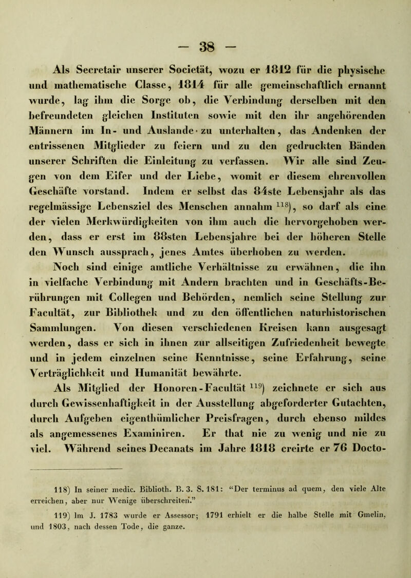 Als Secretair unserer Societät, wozu er 1812 für die physische und mathematische Classe, 1814 für alle gemeinschaftlich ernannt wurde, lag ihm die Sorge ob, die Verbindung derselben mit den befreundeten gleichen Instituten sowie mit den ihr angehörenden Männern im In- und Auslände zu unterhalten, das Andenken der entrissenen Mitglieder zu feiern und zu den gedruckten Bänden unserer Schriften die Einleitung zu verfassen. Wir alle sind Zeu- gen von dem Eifer und der Liebe, womit er diesem ehrenvollen Geschäfte Vorstand. Indem er selbst das 84ste Lebensjahr als das regelmässige Lebensziel des Menschen annahm 118), so darf als eine der vielen Merkwürdigkeiten von ihm auch die hervorgehoben wer- den, dass er erst im 88sten Lebensjahre bei der höheren Stelle den Wunsch aussprach, jenes Amtes überhoben zu werden. Noch sind einige amtliche Verhältnisse zu erwähnen, die ihn in vielfache Verbindung mit Andern brachten und in Geschäfts-Be- rührungen mit Collegen und Behörden, nemlich seine Stellung zur Facultät, zur Bibliothek und zu den ölfentlichen naturhistorischen Sammlungen. Von diesen verschiedenen Kreisen kann ausgesagt werden, dass er sich in ihnen zur abseitigen Zufriedenheit bewegte und in jedem einzelnen seine Kenntnisse, seine Erfahrung, seine Verträglichkeit und Humanität bewährte. Als Mitglied der Honoren-Facultät 119) zeichnete er sich aus durch Gewissenhaftigkeit in der Ausstellung abgeforderter Gutachten, durch Aufgeben eigentbümlicher Preisfragen, durch ebenso mildes als angemessenes Examiniren. Er that nie zu wenig und nie zu viel. Während seines Decanats im Jahre 1818 creirte er 76 Docto- 118) ln seiner medic. Biblioth. B. 3. S. 181: “Der terminus ad quem, den viele Alte erreichen, aber nur Wenige überschreiten.” 119) lm J. 1783 wurde er Assessor; 1791 erhielt er die halbe Stelle mit Gmelin, und 1803, nach dessen Tode, die ganze.