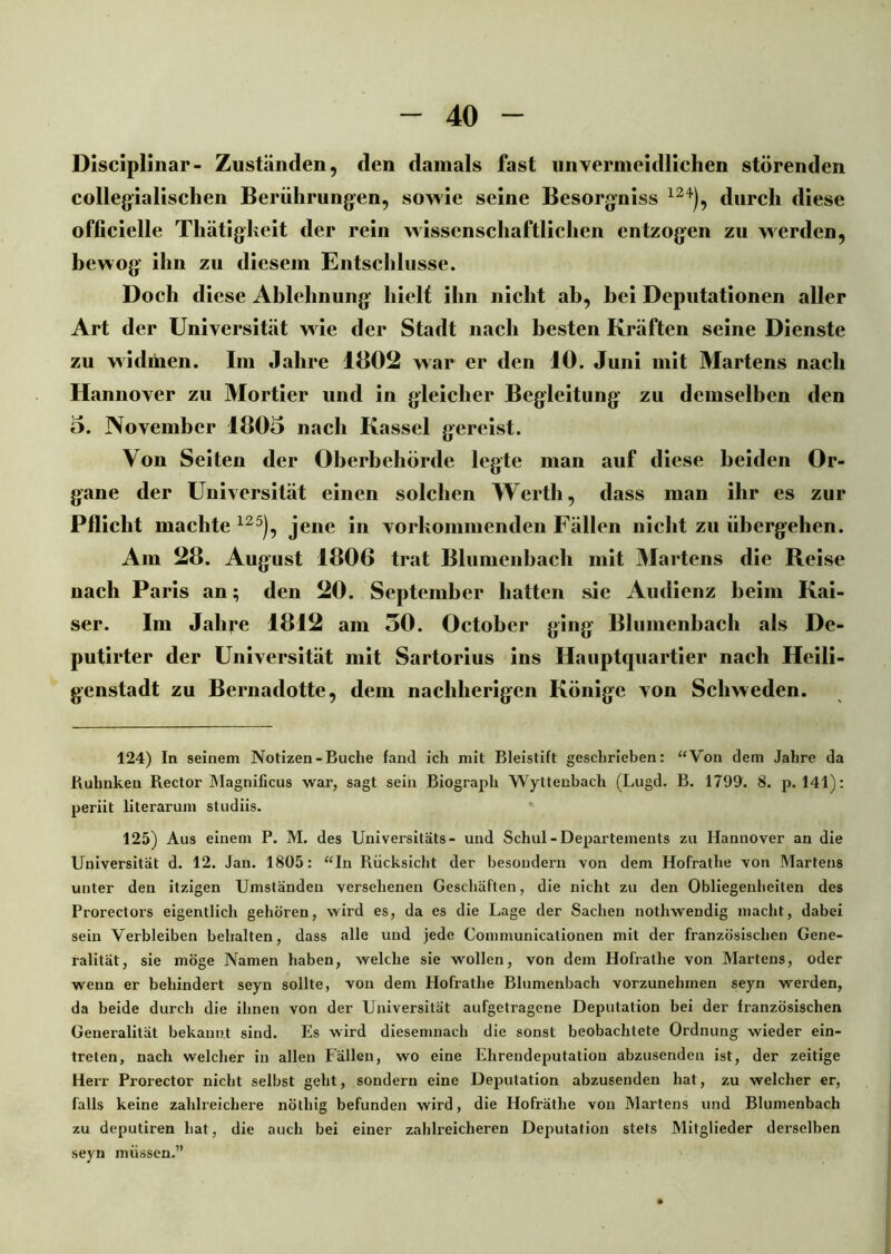 Disciplinar- Zuständen, den damals fast unvermeidlichen störenden collegialischen Berührungen, sowie seine Besorgniss 124), durch diese officielle Thätigkeit der rein wissenschaftlichen entzogen zu werden, bewog ihn zu diesem Entschlüsse. Doch diese Ablehnung hielt ihn nicht ab, bei Deputationen aller Art der Universität wie der Stadt nach besten Kräften seine Dienste zu widmen. Im Jahre 1802 war er den 10. Juni mit Martens nach Hannover zu Mortier und in gleicher Begleitung zu demselben den 5. November 1805 nach Kassel gereist. Von Seiten der Oberbehörde legte man auf diese beiden Or- gane der Universität einen solchen Werth, dass man ihr es zur Pflicht machte 125), jene in vorkommenden Fällen nicht zu übergehen. Am 28. August 1806 trat Blumenbach mit Martens die Reise nach Paris an; den 20. September hatten sie Audienz heim Kai- ser. Im Jahre 1812 am 30. Oetobcr ging Blumenbach als De- putirter der Universität mit Sartorius ins Hauptquartier nach Heili- genstadt zu Bernadotte, dem nachherigen Könige von Schweden. 124) In seinem Notizen-Buche fand ich mit Bleistift geschrieben: “Von dem Jahre da Buhnken Rector Magnificus war, sagt sein Biograph Wyttenbach (Lugd. B. 1799. 8. p. 141): periit literarum studiis. 125) Aus einem P. M. des Universitäts- und Schul - Departements zu Hannover an die Universität d. 12. Jan. 1805: “In Rücksicht der besoudern von dem Hofrathe von Martens unter den itzigen Umständen versehenen Geschäften, die nicht zu den Obliegenheiten des Prorectors eigentlich gehören, wird es, da es die Lage der Sachen nothwendig macht, dabei sein Verbleiben behalten, dass alle und jede Communicationen mit der französischen Gene- ralität, sie möge Namen haben, welche sie wollen, von dem Hofrathe von Martens, oder wenn er behindert seyn sollte, von dem Hofrathe Blumenbach vorzunehmen seyn werden, da beide durch die ihnen von der Universität aufgetragene Deputation bei der französischen Generalität bekannt sind. Es wird diesemnach die sonst beobachtete Ordnung wieder ein- treten, nach welcher in allen Fällen, wo eine Ehrendeputatiou abzusenden ist, der zeitige Herr Prorector nicht selbst geht, sondern eine Deputation abzusenden hat, zu welcher er, falls keine zahlreichere nöthig befunden wird, die Hofräthe von Martens und Blumenbach zu deputiren hat, die auch bei einer zahlreicheren Deputation stets Mitglieder derselben seyn müssen.”