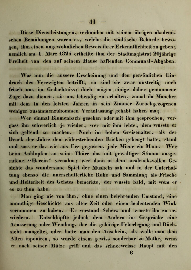 Diese Dienstleistungen, verbunden mit seinen übrigen akademi- sehen Bemühungen Maren es, welche die städtische Behörde bewo- gen, ihm einen ungewöhnlichen Beweis ihrer Erkenntlichkeit zu geben ; ncmlich am 1. März 1824 crtheilte ihm der Stadtmagistrat 20jährige Freiheit von den auf seinem Hause haftenden Communal-Abgaben. Was nun die äussere Erscheinung und den persönlichen Ein- druck des Verewigten betrifft, so sind sie zwar unstreitig noch frisch uns im Gedächtnisse doch mögen einige daher genommene Züge dazu dienen, sie uns lebendig zu erhalten, zumal da Mancher mit dem in den letzten Jahren in sein Zimmer Zurückgezogenen weniger zusainmenzukommen Veranlassung gehabt haben mag. Wer einmal Blumenbach gesehen oder mit ihm gesprochen, ver- gass ihn schwerlich je wieder5 wer mit ihm lebte, dem wusste er sich geltend zu machen. Noch im hohen Greisenalter, als der Druck der Jahre den widerstrebenden Rücken gebeugt hatte, stand und sass er da, wie aus Erz gegossen, jede Miene ein Mann. Wer beim Anklopfen an seine Thüre das mit gewaltiger Stimme ausge- rufene “Herein'1’ vernahm5 wer dann in dem ausdrucksvollen Ge- sichte das wundersame Spiel der Muskeln sah und in der Unterhal- tung ebenso die unerschütterliche Ruhe und Sammlung als Frische und Heiterkeit des Geistes bemerkte, der wusste bald, mit wem er es zu thun habe. Man ging nie von ihm, ohne einen belehrenden Umstand, eine anmuthige Geschichte aus alter Zeit oder einen bedeutenden Wink vernommen zu haben. Er verstand Scherz und wusste ihn zu er- wiedern. Entschlüpfte jedoch dem Andern im Gespräche eine Acusserung oder Wendung, der die gehörige Ueberlegung und Rück- sicht mangelte, oder hatte man den Anschein, als wolle man dem Alten inponiren, so w urde einem gewiss sonderbar zu Muthe, wenn er nach seiner Mütze griff und das schneewcisse Haupt mit den 6