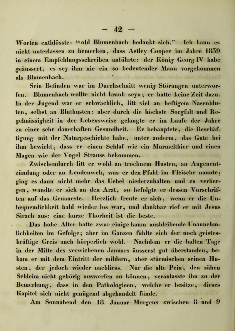 Worten entblösste: uold Blumenbach bedankt sich.” Ich kann cs nicht unterlassen zu bemerken, dass Astley Coopcr im Jahre 1839 in einem Empfehlungsschreiben anführte: der König Georg IV habe geäussert, es sey ihm nie ein so bedeutender Mann vorgekommen als Blumenbach. Sein Befinden war im Durchschnitt wenig Störungen unterwor- fen. Blumenbach wollte nicht krank seyn; er hatte keine Zeit dazu. In der Jugend war er schwächlich, litt viel an heftigem Nasenblu- ten, selbst an Bluthusten ; aber durch die höchste Sorgfalt und Re- gelmässigkeit in der Lebensweise gelangte er im Laufe der Jahre zu einer sehr dauerhaften Gesundheit. Er behauptete, die Beschäf- tigung mit der Naturgeschichte habe, unter anderm, das Gute bei ihm bewirkt, dass er einen Schlaf wie ein Murmelthier und einen Magen wie der Vogel Strauss bekommen. Zwischendurch litt er wohl an trocknem Husten, an Augenent- zündung oder an Lendenweh, was er den Pfahl im Fleische nannte 5 ging es dann nicht mehr das Uebel niederzuhalten und zu verber- gen, wandte er sich an den Arzt, so befolgte er dessen Vorschrif- ten auf das Genaueste. Herzlich freute er sich, wenn er die Un- bequemlichkeit bald wieder los war, und dankbar rief er mit Jesus Sirach aus: eine kurze Thorbeit ist die beste. Das hohe Alter hatte zwar einige kaum ausbleibende Unannehm- lichkeiten im Gefolge; aber im Ganzen fühlte sich der noch geistes- kräftige Greis auch körperlich wohl. Nachdem er die kalten Tage in der Mitte des verwichenen Januars äusserst gut überstanden, be- kam er mit dem Eintritt der mildern, aber stürmischen seinen Hu- sten, der jedoch wieder nachliess. Nur tlie alte Pein, den zähen Schleim nicht gehörig auswerfen zu können, veranlasstc ihn zu der Bemerkung, dass in den Pathologiecn, welche er besitze, dieses Kapitel sich nicht genügend abgehandelt fände. Am Sonnabend den 18. Januar Morgens zwischen 8 und 9