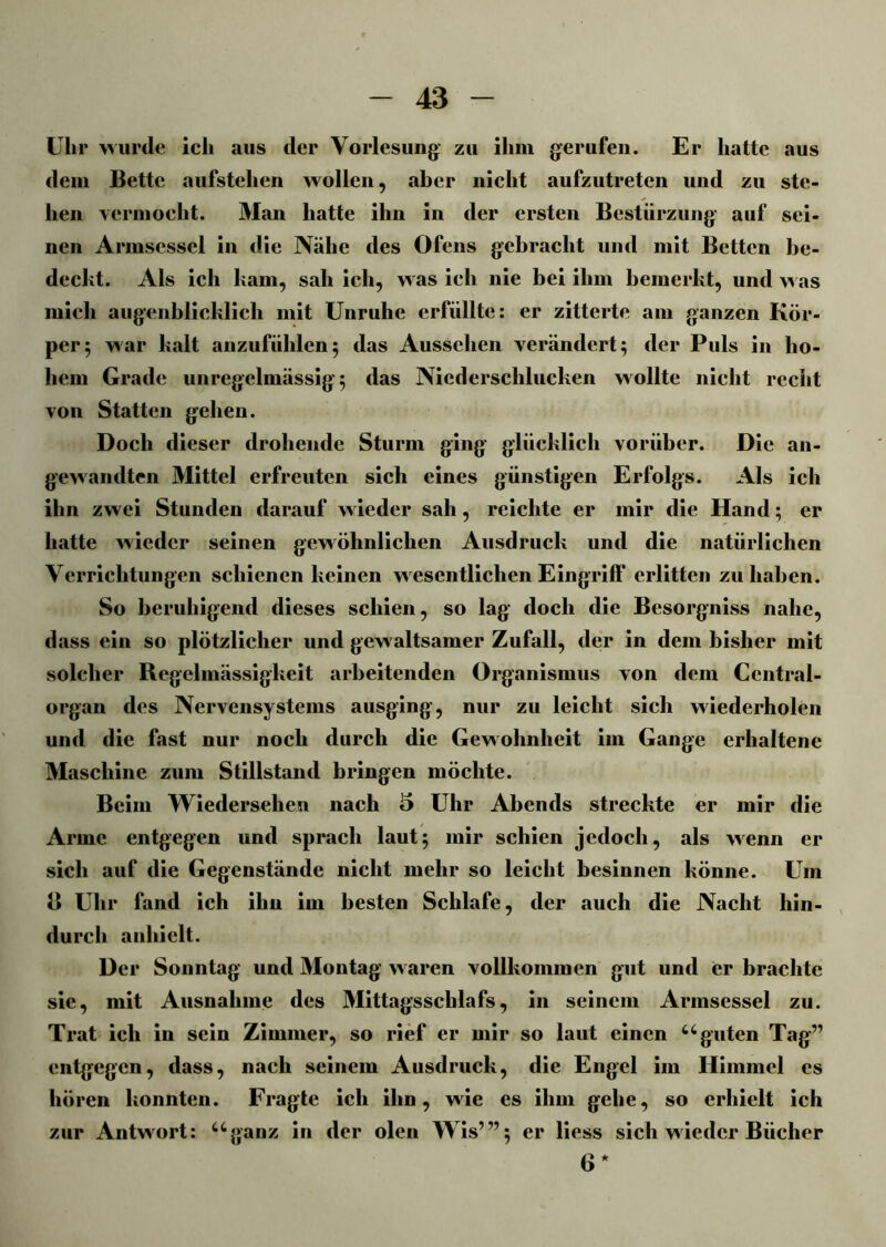 Ulir wurde ich aus der Vorlesung’ zu ihm gerufen. Er hatte aus dem Bette aufstehen wollen, aber nicht aufzutreten und zu ste- hen vermocht. Man hatte ihn in der ersten Bestürzung auf sei- nen Armsessel in die Nähe des Ofens gebracht und mit Betten be- deckt. Als ich kam, sah ich, was ich nie bei ihm bemerkt, und w as mich augenblicklich mit Unruhe erfüllte: er zitterte am ganzen Kör- per ; war kalt anzufühlen5 das Aussehen verändert; der Puls in ho- hem Grade unregelmässig; das Niederschlucken wollte nicht recht von Statten gehen. Doch dieser drohende Sturm ging glücklich vorüber. Die an- gewandten Mittel erfreuten sich eines günstigen Erfolgs. Als ich ihn zw ei Stunden darauf w ieder sah, reichte er mir die Hand; er hatte wieder seinen gewöhnlichen Ausdruck und die natürlichen Verrichtungen schienen keinen w esentlichen Eingriff* erlitten zu haben. So beruhigend dieses schien, so lag doch die Besorgniss nahe, dass ein so plötzlicher und gewaltsamer Zufall, der in dem bisher mit solcher Regelmässigkeit arbeitenden Organismus von dem Central- organ des Nervensystems ausging, nur zu leicht sich wiederholen und die fast nur noch durch die Gewohnheit im Gange erhaltene Maschine zum Stillstand bringen möchte. Beim Wiedersehen nach 5 Uhr Abends streckte er mir die Arme entgegen und sprach laut; mir schien jedoch, als wenn er sich auf die Gegenstände nicht mehr so leicht besinnen könne. Um B Uhr fand ich ihn im besten Schlafe, der auch die Nacht hin- durch anhielt. Der Sonntag und Montag waren vollkommen gut und er brachte sie, mit Ausnahme des Mittagsschlafs, in seinem Armsessel zu. Trat ich in sein Zimmer, so rief er mir so laut einen “-guten Tag” entgegen, dass, nach seinem Ausdruck, die Engel im Himmel es hören konnten. Fragte ich ihn, wie es ihm gehe, so erhielt ich zur Antwort: “ganz in der ölen Wis’”; er liess sich wieder Bücher 6 *