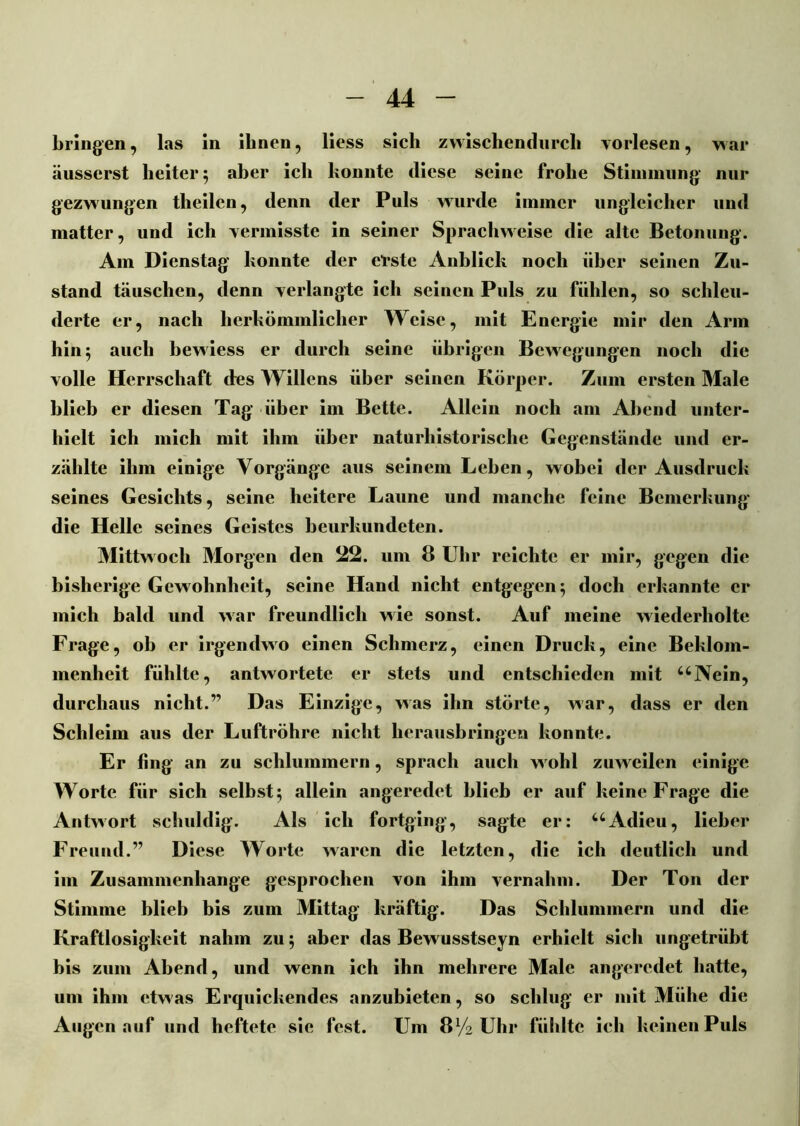 bringen, las in ihnen, liess sich zwischendurch vorlesen, war äusserst heiter 5 aber ich konnte diese seine frohe Stimmung nur gezwungen theilen, denn der Puls wurde immer ungleicher und matter, und ich vermisste in seiner Spracliweise die alte Betonung. Am Dienstag konnte der erste Anblick noch über seinen Zu- stand täuschen, denn verlangte ich seinen Puls zu fühlen, so schleu- derte er, nach herkömmlicher Weise, mit Energie mir den Arm hin 5 auch bewiess er durch seine übrigen Bewegungen noch die volle Herrschaft des Willens über seinen Körper. Zum ersten Male blieb er diesen Tag über im Bette. Allein noch am Abend unter- hielt ich mich mit ihm über naturhistorische Gegenstände und er- zählte ihm einige Vorgänge aus seinem Lehen, wobei der Ausdruck seines Gesichts, seine heitere Laune und manche feine Bemerkung die Helle seines Geistes beurkundeten. Mittwoch Morgen den 22. um 8 Uhr reichte er mir, gegen die bisherige Gewohnheit, seine Hand nicht entgegen; doch erkannte er mich bald und war freundlich wie sonst. Auf meine wiederholte Frage, ob er irgendwo einen Schmerz, einen Druck, eine Beklom- menheit fühlte, antwortete er stets und entschieden mit uNein, durchaus nicht.” Das Einzige, was ihn störte, war, dass er den Schleim aus der Luftröhre nicht herausbringen konnte. Er fing an zu schlummern, sprach auch wohl zuweilen einige Worte für sich selbst; allein angeredet blieb er auf keine Frage die Antwort schuldig. Als ich fortging, sagte er: uAdieu, lieber Freund.” Diese Worte waren die letzten, die ich deutlich und im Zusammenhänge gesprochen von ihm vernahm. Der Ton der Stimme blieb bis zum Mittag kräftig. Das Schlummern und die Kraftlosigkeit nahm zu; aber das Bewusstseyn erhielt sich ungetrübt bis zum Abend, und wenn ich ihn mehrere Male angeredet hatte, um ihm etwas Erquickendes anzubieten, so schlug er mit Mühe die Augen auf und heftete sie fest. Um 8V2 Uhr fühlte ich keinen Puls