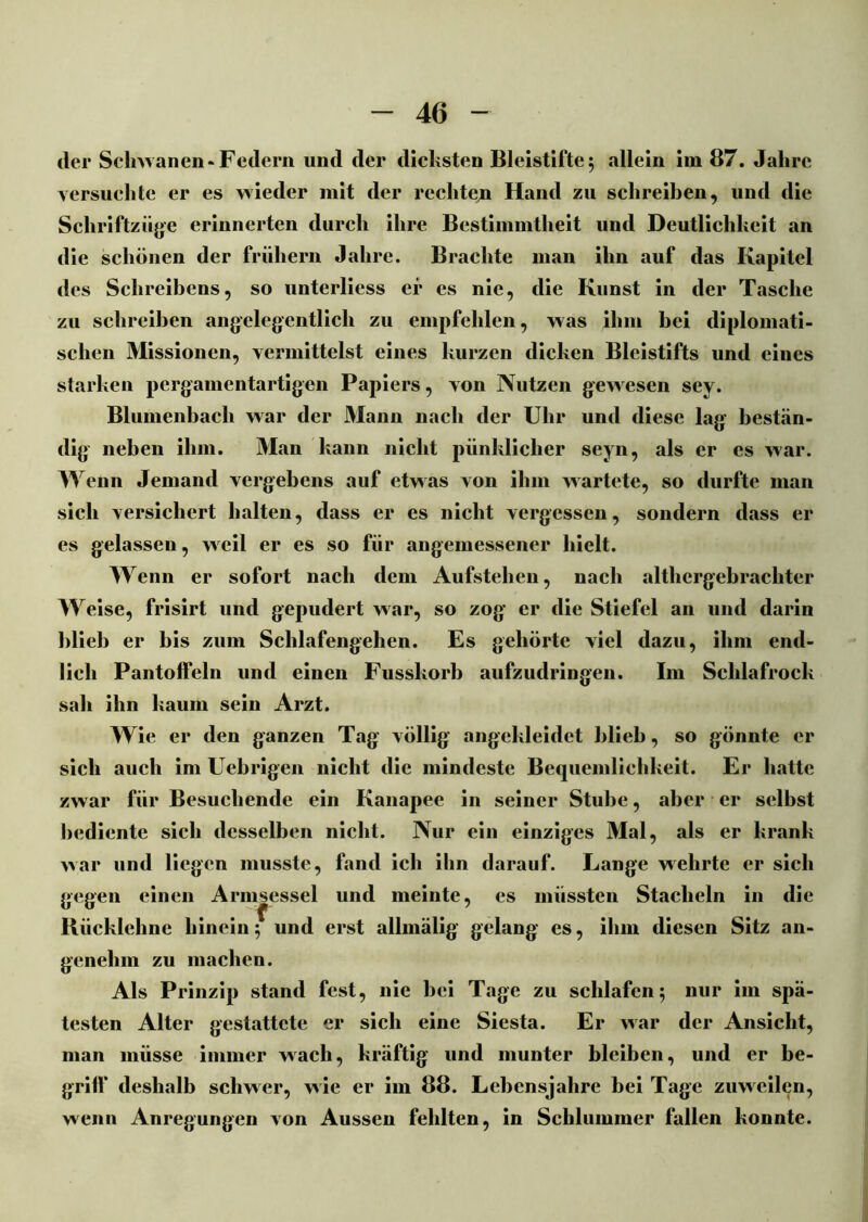 der Sclnvanen-Federn und der dicksten Bleistifte 5 allein im 87. Jahre versuchte er es wieder mit der rechten Hand zu schreiben, und die Schriftzüge erinnerten durch ihre Bestimmtheit und Deutlichkeit an die schönen der frühem Jahre. Brachte man ihn auf das Kapitel des Schreibens, so unterliess ei* es nie, die Kunst in der Tasche zu schreiben angelegentlich zu empfehlen, was ihm bei diplomati- schen Missionen, vermittelst eines kurzen dicken Bleistifts und eines starken pergamentartigen Papiers, von Nutzen gewesen sey. Blumenbach war der Mann nach der Uhr und diese lag bestän- dig neben ihm. Man kann nicht pünkliclier seyn, als er es war. Wenn Jemand vergebens auf etwas von ihm wartete, so durfte man sich versichert halten, dass er es nicht vergessen, sondern dass er es gelassen, weil er es so für angemessener hielt. Wenn er sofort nach dem Aufstehen, nach althergebrachter Weise, frisirt und gepudert war, so zog er die Stiefel an und darin blieb er bis zum Schlafengehen. Es gehörte viel dazu, ihm end- lich Pantoffeln und einen Fusskorb aufzudringen. I111 Schlafrock sah ihn kaum sein Arzt. Wie er den ganzen Tag völlig angekleidet blieb, so gönnte er sich auch im Uebrigen nicht die mindeste Bequemlichkeit. Er hatte zw ar für Besuchende ein Kanapee in seiner Stube, aber er selbst bediente sich desselben nicht. Nur ein einziges Mal, als er krank war und liegen musste, fand ich ihn darauf. Lange wehrte er sich gegen einen Armsessel und meinte, es müssten Stacheln in die • •f , ••• Kiicklelme hinein 5 und erst allmälig gelang es, ihm diesen Sitz an- genehm zu machen. Als Prinzip stand fest, nie bei Tage zu schlafen5 nur im spä- testen Alter gestattete er sich eine Siesta. Er war der Ansicht, man müsse immer wach, kräftig und munter bleiben, und er be- griff deshalb schwer, wie er im 88. Lebensjahre bei Tage zuweilen, wenn Anregungen von Aussen fehlten, in Schlummer fallen konnte.