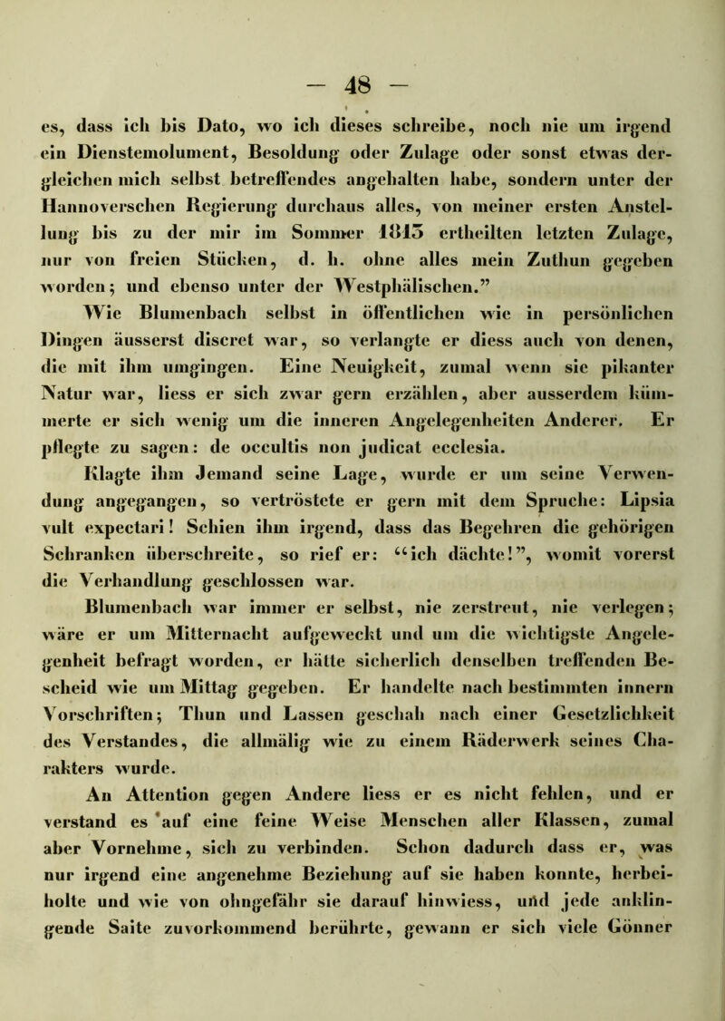es, dass ich bis Dato, wo ich dieses schreibe, noch nie um irgend ein Dienstemoluinent, Besoldung oder Zulage oder sonst etwas der- gleichen mich selbst betreffendes angehalten habe, sondern unter der Hannoverschen Regierung durchaus alles, von meiner ersten Anstel- lung bis zu der mir im Sommer 1B15 ertheilten letzten Zulage, nur von freien Stücken, d. h. ohne alles mein Zuthun gegeben worden; und ebenso unter der Westphälischen.” Wie Blumenbach selbst in öffentlichen wie in persönlichen Dingen äusserst discrct war, so verlangte er diess auch von denen, die mit ihm umgingen. Eine Neuigkeit, zumal wenn sie pikanter Natur war, Hess er sich zwar gern erzählen, aber ausserdem küm- merte er sich wenig um die inneren Angelegenheiten Anderer. Er pflegte zu sagen: de occultis non judicat ecclesia. Klagte ihm Jemand seine Lage, wurde er um seine Verwen- dung angegangen, so vertröstete er gern mit dem Spruche: Lipsia vult expectari! Schien ihm irgend, dass das Begehren die gehörigen Schranken überschreite, so rief er: “ich dächte!”, womit vorerst die Verhandlung geschlossen war. Blumenbach war immer er selbst, nie zerstreut, nie verlegen 5 wäre er um Mitternacht aufgeweckt und um die wichtigste Angele- genheit befragt worden, er hätte sicherlich denselben treffenden Be- scheid wie um Mittag gegeben. Er handelte nach bestimmten innern Vorschriften 5 Thun und Lassen geschah nach einer Gesetzlichkeit des Verstandes, die allmälig wie zu einem Räderwerk seines Cha- rakters wurde. An Attention gegen Andere Hess er es nicht fehlen, und er verstand es auf eine feine Weise Menschen aller Klassen, zumal aber Vornehme, sich zu verbinden. Schon dadurch dass er, was nur irgend eine angenehme Beziehung auf sie haben konnte, herbei- holte und wie von ohngefähr sie darauf hinwiess, urtd jede anklin- gende Saite zuvorkommend berührte, gewann er sich viele Gönner