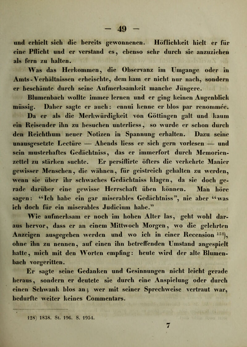 und erhielt sich die bereits gewonnenen. Höflichkeit hielt er für eine Pflicht und er verstand es, ebenso sehr durch sie anzuziehen als fern zu halten. Was das Herkommen, die Observanz im Umgänge oder in Amts - Verhältnissen erheischte, dem kam er nicht nur nach, sondern er beschämte durch seine Aufmerksamkeit manche Jüngere. Blumenbach wollte immer lernen und er ging keinen Augenblick müssig. Daher sagte er auch: ennui kenne er blos par renommee. Da er als die Merkwürdigkeit von Göttingen galt und kaum ein Reisender ihn zu besuchen unterliess, so wurde er schon durch den Reichthum neuer Notizen in Spannung erhalten. Dazu seine unausgesetzte Lectüre — Abends liess er sich gern vorlesen — und sein musterhaftes Gedäclitniss, das er immerfort durch Memorien- zettel zu stärken suchte. Er persiflirte öfters die verkehrte Manier gewisser Menschen, die wähnen, für geistreich gehalten zu werden, wenn sie über ihr schwaches Gedäclitniss klagen, da sie doch ge- rade darüber eine gewisse Herrschaft üben können. Man höre sagen: uIch habe ein gar miserables Gedäclitniss”, nie aber uwas ich doch für ein miserables Judicium habe.” Wie aufmerksam er noch im hohen Alter las, geht wohl dar- aus hervor, dass er an einem Mittwoch Morgen, wo die gelehrten Anzeigen ausgegeben werden und wo ich in einer Recension m), ohne ihn zu nennen, auf einen ihn betreffenden Umstand angespielt hatte, mich mit den Worten empfing: heute wird der alte Blumen- bach vorgeritten. Er sagte seine Gedanken und Gesinnungen nicht leicht gerade heraus, sondern er deutete sie durch eine Anspielung oder durch einen Schwank blos an j wer mit seiner Sprechweise vertraut war, bedurfte weiter keines Commentars. 128) 1838. St. 196. S. 1954. 7
