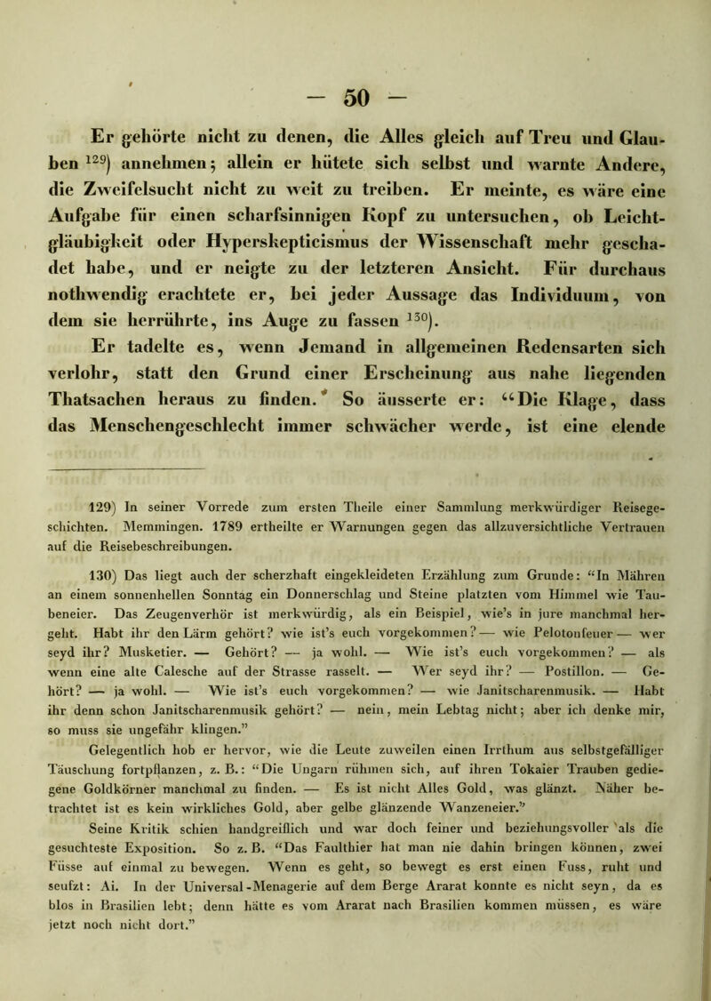 Er gehörte nicht zu denen, die Alles gleich auf Treu und Glau- ben 129) annehmen $ allein er hütete sich seihst und warnte Andere, die Zwcifelsuclit nicht zu weit zu treiben. Er meinte, es wäre eine Aufgabe für einen scharfsinnigen Kopf zu untersuchen, ob Leicht- gläubigkeit oder Hyperskepticismus der Wissenschaft mehr gescha- det habe, und er neigte zu der letzteren Ansicht. Für durchaus nothwendig erachtete er, bei jeder Aussage das Individuum, von dem sie herrührte, ins Auge zu fassen 13°). Er tadelte es, wenn Jemand in allgemeinen Redensarten sich yerlohr, statt den Grund einer Erscheinung aus nahe liegenden Tliatsachen heraus zu linden. So äusserte er: uDie Klage, dass das Menschengeschlecht immer schwächer werde, ist eine elende 129) In seiner Vorrede zum ersten Tlieile einer Sammlung merkwürdiger Reisege- schichten. Memmingen. 1789 ertheilte er Warnungen gegen das allzuversichtliche Vertrauen auf die Reisebeschreibungen. 130) Das liegt auch der scherzhaft eingekleideten Erzählung zum Grunde: “In Mahren an einem sonnenhellen Sonntag ein Donnerschlag und Steine platzten vom Himmel wie Tau- beneier. Das Zeugenverhör ist merkwürdig, als ein Beispiel, wie’s in jure manchmal her- geht. Habt ihr den Lärm gehört? wie ist’s euch vorgekommen ?— wie Pelotonfeuer— wer seyd ihr? Musketier. — Gehört? — ja wohl. — Wie ist’s euch vorgekommen? — als wenn eine alte Calesche auf der Strasse rasselt. — Wer seyd ihr? — Postillon. — Ge- hört? — ja wohl. — Wie ist’s euch vorgekommen? — wie Janitscharenmusik. — Habt ihr denn schon Janitscharenmusik gehört? — nein, mein Lebtag nicht; aber ich denke mir, so muss sie ungefähr klingen.” Gelegentlich hob er hervor, wie die Leute zuweilen einen Irrthum aus selbstgefälliger Täuschung fortpflanzen, z. B.: “Die Ungarn rühmen sich, auf ihren Tokaier Trauben gedie- gene Goldkörner manchmal zu finden. — Es ist nicht Alles Gold, was glänzt. Näher be- trachtet ist es kein wirkliches Gold, aber gelbe glänzende Wanzeneier.” Seine Kritik schien handgreiflich und war doch feiner und beziehungsvoller als die gesuchteste Exposition. So z. B. “Das Faulthier hat man nie dahin bringen können, zwei Füsse auf einmal zu bewegen. Wenn es geht, so bewegt es erst einen Fuss, ruht und seufzt: Ai. In der Universal-Menagerie auf dem Berge Ararat konnte es nicht seyn, da es blos in Brasilien lebt; denn hätte es vom Ararat nach Brasilien kommen müssen, es wäre jetzt noch nicht dort.”