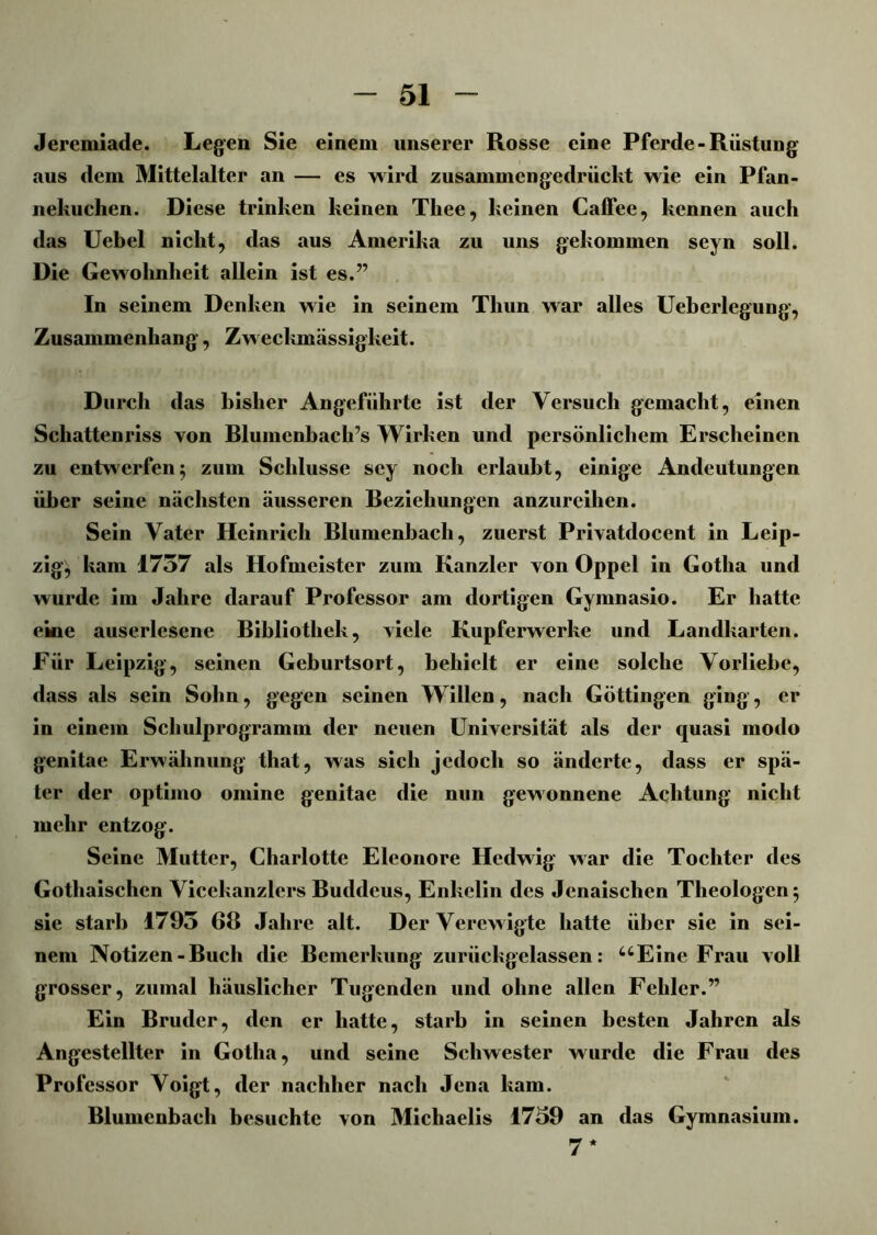 Jeremiade. Legen Sie einem unserer Rosse eine Pferde-Rüstung aus dem Mittelalter an — es wird zusammengedrückt wie ein Pfan- nekuclien. Diese trinken keinen Thee, keinen Caffee, kennen auch das Uebel nicht, das aus Amerika zu uns gekommen seyn soll. Die Gewohnheit allein ist es.” In seinem Denken wie in seinem Thun war alles Ueberlegung, Zusammenhang, Zweckmässigkeit. Durch das bisher Angeführte ist der Versuch gemacht, einen Schattenriss yon Blumcnbacli’s Wirken und persönlichem Erscheinen zu entwerfen 5 zum Schlüsse sey noch erlaubt, einige Andeutungen über seine nächsten äusseren Beziehungen anzureihen. Sein Vater Heinrich Blumenbach, zuerst Privatdocent in Leip- zig, kam 1757 als Hofmeister zum Kanzler yon Oppel in Gotha und wurde im Jahre darauf Professor am dortigen Gymnasio. Er hatte eine auserlesene Bibliothek, viele Kupferwerke und Landkarten. Für Leipzig, seinen Geburtsort, behielt er eine solche Vorliebe, dass als sein Sohn, gegen seinen Willen, nach Göttingen ging, er in einem Schulprogramm der neuen Universität als der quasi modo genitae Erwähnung tliat, was sich jedoch so änderte, dass er spä- ter der optimo omine genitae die nun gewonnene Achtung nicht mehr entzog. Seine Mutter, Charlotte Eleonore Hedwig war die Tochter des Gothaischcn Vicekanzlers Buddeus, Enkelin des Jenaischen Theologen 5 sie starb 1795 68 Jahre alt. Der Verewigte hatte über sie in sei- nem Notizen - Buch die Bemerkung zurückgelassen: uEine Frau voll grosser, zumal häuslicher Tugenden und ohne allen Fehler.” Ein Bruder, den er hatte, starb in seinen besten Jahren als Angestellter in Gotha, und seine Schwester wurde die Frau des Professor Voigt, der nachher nach Jena kam. Blumenbach besuchte von Michaelis 1759 an das Gymnasium. 7*