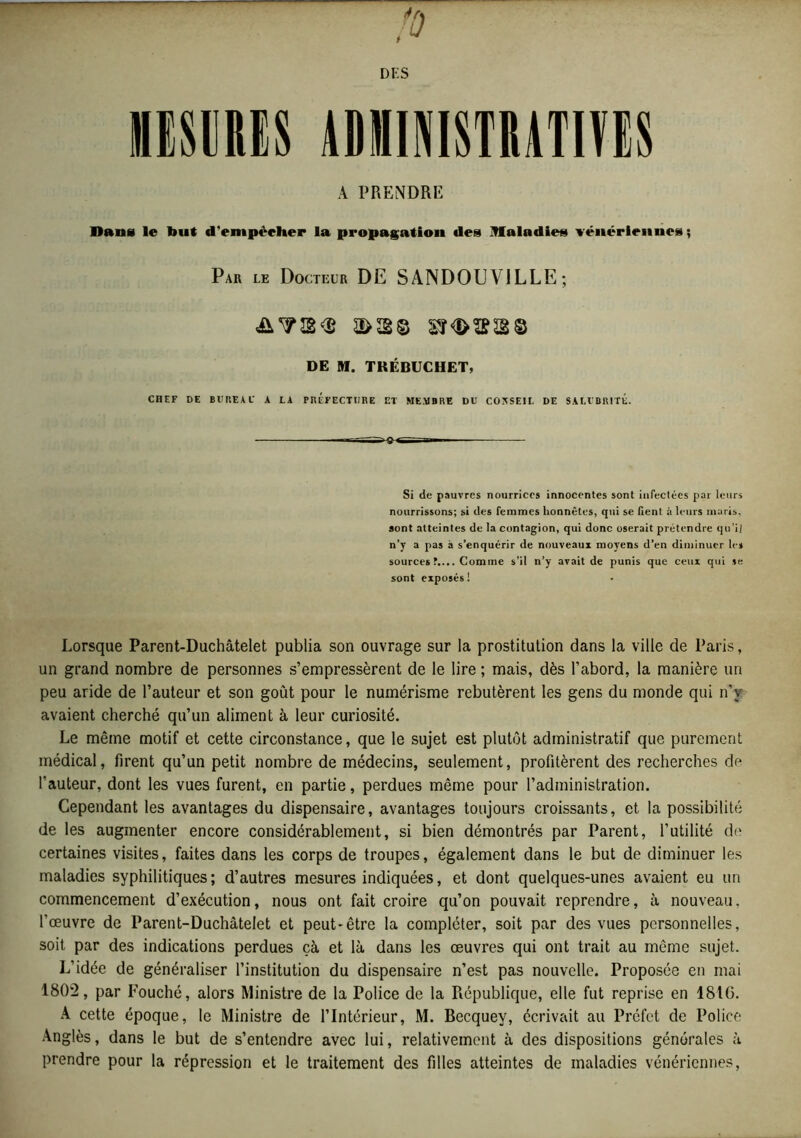 DES MESURES ADMINISTRATIVES À PRENDRE Sans le but d'empêcher la propagation des Maladies vénériennes ; Par le Docteur DE SANDOUVILLE; DE M. TRÉBUCHET, CHEF DE BV REAL* A LA PRÉFECTURE ET MEMBRE DU CONSEIL DE SALUBRITÉ. Si de pauvres nourrices innocentes sont infectées par leurs nourrissons; si des femmes honnêtes, qui se fient à leurs maris, sont atteintes de la contagion, qui donc oserait prétendre qu’il n’y a pas à s’enquérir de nouveaux moyens d’en diminuer les sources Comme s’il n’y avait de punis que ceux qui se sont exposés ! Lorsque Parent-Duchâtelet publia son ouvrage sur la prostitution dans la ville de Paris, un grand nombre de personnes s’empressèrent de le lire ; mais, dès l’abord, la manière un peu aride de l’auteur et son goût pour le numérisme rebutèrent les gens du monde qui n'y avaient cherché qu’un aliment à leur curiosité. Le même motif et cette circonstance, que le sujet est plutôt administratif que purement médical, firent qu’un petit nombre de médecins, seulement, profitèrent des recherches de fauteur, dont les vues furent, en partie, perdues même pour l’administration. Cependant les avantages du dispensaire, avantages toujours croissants, et la possibilité de les augmenter encore considérablement, si bien démontrés par Parent, l’utilité de certaines visites, faites dans les corps de troupes, également dans le but de diminuer les maladies syphilitiques; d’autres mesures indiquées, et dont quelques-unes avaient eu un commencement d’exécution, nous ont fait croire qu’on pouvait reprendre, à nouveau, l’œuvre de Parent-Duchâtelet et peut-être la compléter, soit par des vues personnelles, soit par des indications perdues çà et là dans les œuvres qui ont trait au même sujet. L’idée de généraliser l’institution du dispensaire n’est pas nouvelle. Proposée en mai 1802, par Fouché, alors Ministre de la Police de la République, elle fut reprise en 1810. A cette époque, le Ministre de l’Intérieur, M. Becquey, écrivait au Préfet de Police Anglès, dans le but de s’entendre avec lui, relativement à des dispositions générales à prendre pour la répression et le traitement des filles atteintes de maladies vénériennes,