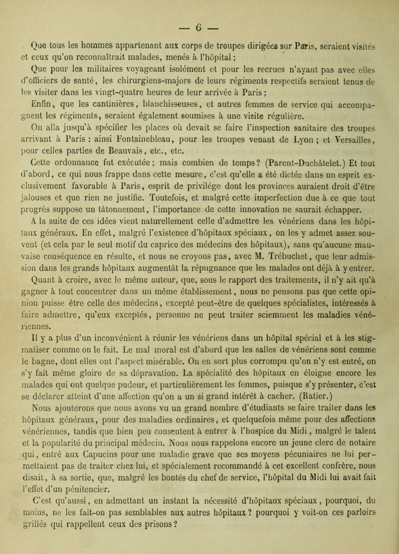 Que tous les hommes appartenant aux corps de troupes dirigées sur Paris, seraient visités et ceux qu’on reconnaîtrait malades, menés à l’hôpital ; Que pour les militaires voyageant isolément et pour les recrues n’ayant pas avec elles d’officiers de santé, les chirurgiens-majors de leurs régiments respectifs seraient tenus de les visiter dans les vingt-quatre heures de leur arrivée à Paris; Enfin, que les cantinières, blanchisseuses, et autres femmes de service qui accompa- gnent les régiments, seraient également soumises à une visite régulière. On alla jusqu’à spécifier les places où devait se faire l’inspection sanitaire des troupes arrivant à Paris: ainsi Fontainebleau, pour les troupes venant de Lyon; et Versailles, pour celles parties de Beauvais, etc., etc. Cette ordonnance fut exécutée; mais combien de temps? (Parent-Duchâtelet.) Et tout d’abord, ce qui nous frappe dans cette mesure, c’est qu’elle a été dictée dans un esprit ex- clusivement favorable à Paris, esprit de privilège dont les provinces auraient droit d’être jalouses et que rien ne justifie. Toutefois, et malgré cette imperfection due à ce qüe tout progrès suppose un tâtonnement, l’importance de cette innovation ne saurait échapper. À la suite de ces idées vient naturellement celle d’admettre les vénériens dans les hôpi- taux généraux. En effet, malgré l’existence d’hôpitaux spéciaux, on les y admet assez sou- vent (et cela par le seul motif du caprice des médecins des hôpitaux), sans qu’aucune mau- vaise conséquence en résulte, et nous ne croyons pas, avec M. Trébuchet, que leur admis- sion dans les grands hôpitaux augmentât la répugnance que les malades ont déjà à y entrer. Quant à croire, avec le même auteur, que, sous le rapport des traitements, il n’y ait qu’à gagner à tout concentrer dans un même établissement, nous ne pensons pas que cette opi- nion puisse être celle des médecins, excepté peut-être de quelques spécialistes, intéressés à faire admettre, qu’eux exceptés, personne ne peut traiter sciemment les maladies véné- riennes. Il y a plus d’un inconvénient à réunir les vénériens dans un hôpital spécial et à les stig- matiser comme on le fait. Le mal moral est d’abord que les salles de vénériens sont comme le bagne, dont elles ont l’aspect misérable. On en sort plus corrompu qu’on n’y est entré, on s’y fait même gloire de sa dépravation. La spécialité des hôpitaux en éloigne encore les malades qui ont quelque pudeur, et particulièrement les femmes, puisque s’y présenter, c’est se déclarer atteint d’une affection qu’on a un si grand intérêt à cacher. (Ratier.) Nous ajouterons que nous avons vu un grand nombre d’étudiants se faire traiter dans les hôpitaux généraux, pour des maladies ordinaires, et quelquefois même pour des affections vénériennes, tandis que bien peu consentent à entrer à l’hospice du Midi, malgré le talent et la popularité du principal médecin. Nous nous rappelons encore un jeune clerc de notaire qui, entré aux Capucins pour une maladie grave que ses moyens pécuniaires ne lui per- mettaient pas de traiter chez lui, et spécialement recommandé à cet excellent confrère, nous disait, à sa sortie, que, malgré les bontés du chef de service, l’hôpital du Midi lui avait fait l’effet d’un pénitencier. C’est qu’aussi, en admettant un instant la nécessité d’hôpitaux spéciaux, pourquoi, du moins, ne les fait-on pas semblables aux autres hôpitaux ? pourquoi y voit-on ces parloirs grillés qui rappellent ceux des prisons?