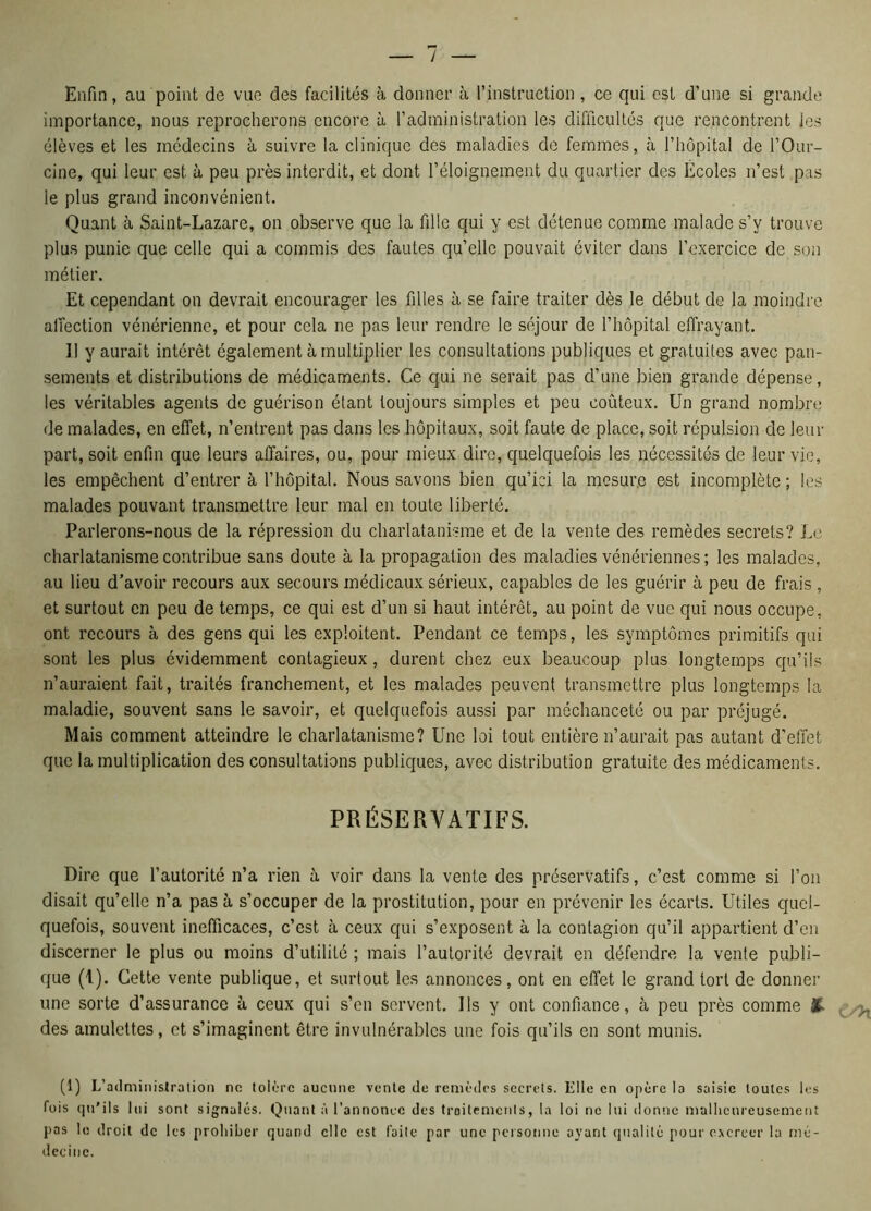 Enfin, au point de vue des facilités à donner à l’instruction , ce qui est d’une si grande importance, nous reprocherons encore à l’administration les difficultés que rencontrent les élèves et les médecins à suivre la clinique des maladies de femmes, à l’hôpital de l’Our- cine, qui leur est à peu près interdit, et dont l’éloignement du quartier des Écoles n’est pas le plus grand inconvénient. Quant à Saint-Lazare, on observe que la fille qui y est détenue comme malade s’y trouve plus punie que celle qui a commis des fautes qu’elle pouvait éviter dans l’exercice de son métier. Et cependant on devrait encourager les filles à se faire traiter dès le début de la moindre affection vénérienne, et pour cela ne pas leur rendre le séjour de l’hôpital effrayant. 11 y aurait intérêt également à multiplier les consultations publiques et gratuites avec pan- sements et distributions de médicaments. Ce qui ne serait pas d’une bien grande dépense, les véritables agents de guérison étant toujours simples et peu coûteux. Un grand nombre de malades, en effet, n’entrent pas dans les hôpitaux, soit faute de place, soit répulsion de leur part, soit enfin que leurs affaires, ou, pour mieux dire, quelquefois les nécessités de leur vie, les empêchent d’entrer à l’hôpital. Nous savons bien qu’ici la mesure est incomplète ; les malades pouvant transmettre leur mal en toute liberté. Parlerons-nous de la répression du charlatanisme et de la vente des remèdes secrets? Le charlatanisme contribue sans doute à la propagation des maladies vénériennes ; les malades, au lieu d’avoir recours aux secours médicaux sérieux, capables de les guérir à peu de frais , et surtout en peu de temps, ce qui est d’un si haut intérêt, au point de vue qui nous occupe, ont recours à des gens qui les exploitent. Pendant ce temps, les symptômes primitifs qui sont les plus évidemment contagieux, durent chez eux beaucoup plus longtemps qu’ils n’auraient fait, traités franchement, et les malades peuvent transmettre plus longtemps la maladie, souvent sans le savoir, et quelquefois aussi par méchanceté ou par préjugé. Mais comment atteindre le charlatanisme? Une loi tout entière n’aurait pas autant d'effet que la multiplication des consultations publiques, avec distribution gratuite des médicaments. PRÉSERVATIFS. Dire que l’autorité n’a rien à voir dans la vente des préservatifs, c’est comme si l’on disait qu’elle n’a pas à s’occuper de la prostitution, pour en prévenir les écarts. Utiles quel- quefois, souvent inefficaces, c’est à ceux qui s’exposent à la contagion qu’il appartient d’en discerner le plus ou moins d’utilité ; mais l’autorité devrait en défendre la vente publi- que (1). Cette vente publique, et surtout les annonces, ont en effet le grand tort de donner une sorte d’assurance à ceux qui s’en servent. Us y ont confiance, à peu près comme & ^ des amulettes, et s’imaginent être invulnérables une fois qu’ils en sont munis. (1) I/administration no tolère aucune vente de remèdes secrets. Elle en opère la saisie toutes les fois qu'ils lui sont signales. Quant à l’annonce des traitements, la loi ne lui donne malheureusement pas le droit de les prohiber quand elle est faite par une personne ayant qualité pour exercer la mé- decine.